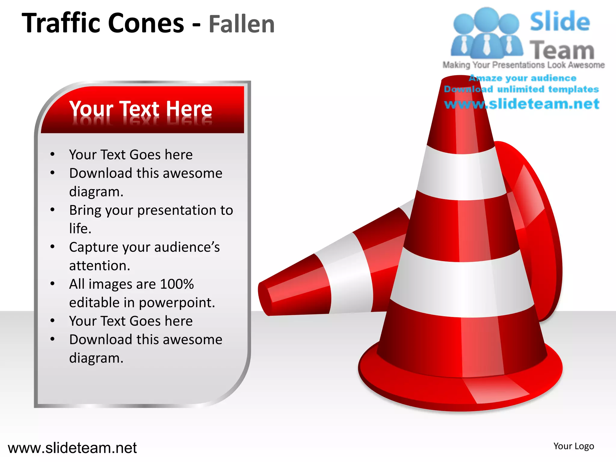 Traffic Cones - Fallen

        Your Text Here
     • Your Text Goes here
     • Download this awesome
       diagram.
     • Bring your presentation to
       life.
     • Capture your audience’s
       attention.
     • All images are 100%
       editable in powerpoint.
     • Your Text Goes here
     • Download this awesome
       diagram.




www.slideteam.net                   Your Logo
 