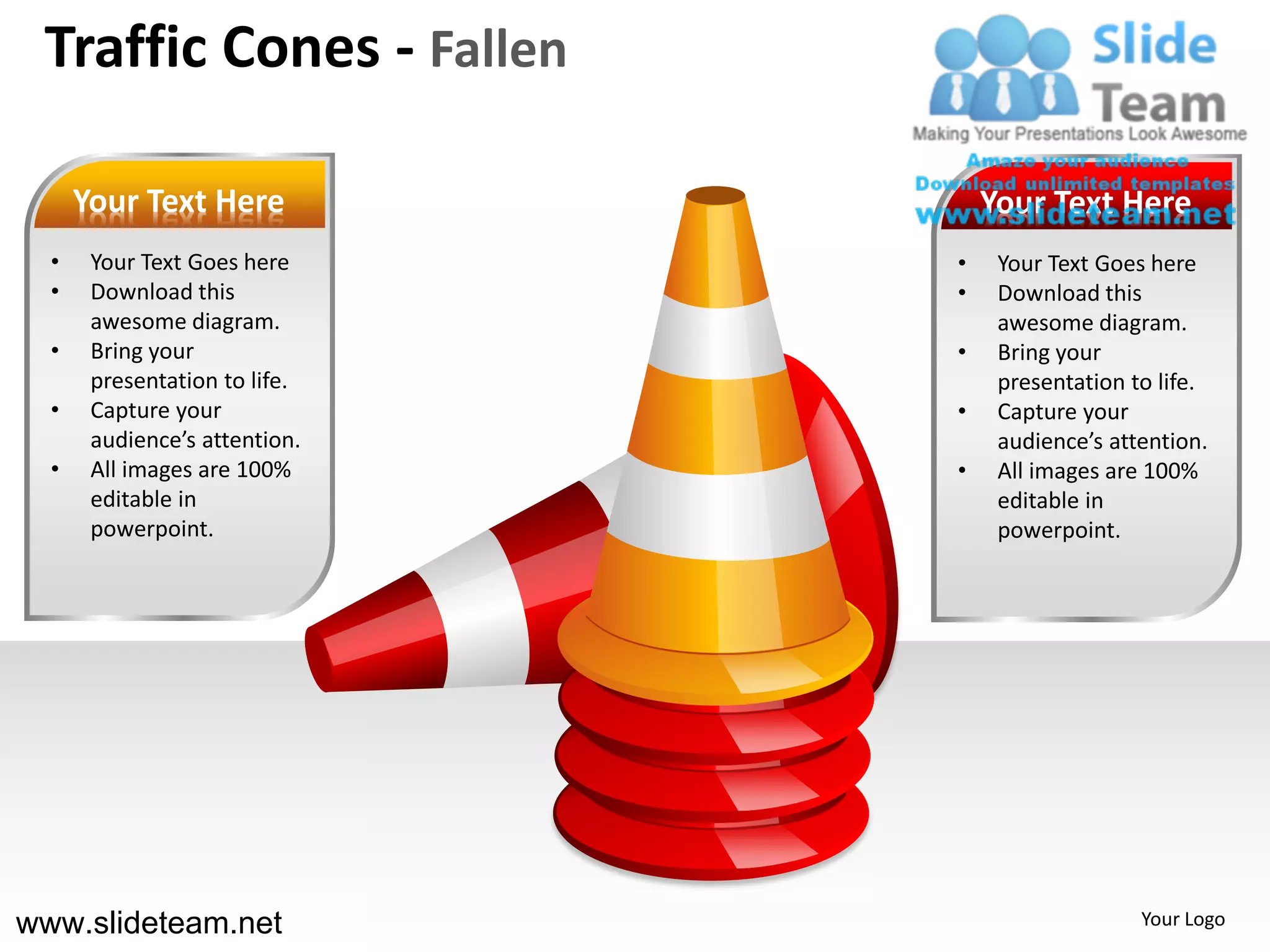 Traffic Cones - Fallen

      Your Text Here               Your Text Here
  •    Your Text Goes here     •    Your Text Goes here
  •    Download this           •    Download this
       awesome diagram.             awesome diagram.
  •    Bring your              •    Bring your
       presentation to life.        presentation to life.
  •    Capture your            •    Capture your
       audience’s attention.        audience’s attention.
  •    All images are 100%     •    All images are 100%
       editable in                  editable in
       powerpoint.                  powerpoint.




www.slideteam.net                                 Your Logo
 