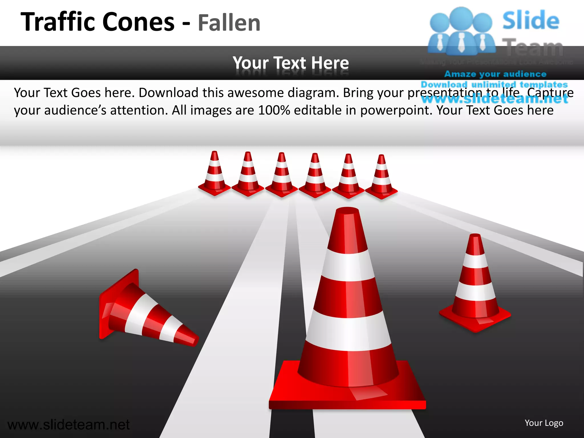Traffic Cones - Fallen
                                   Your Text Here
Your Text Goes here. Download this awesome diagram. Bring your presentation to life. Capture
your audience’s attention. All images are 100% editable in powerpoint. Your Text Goes here




www.slideteam.net                                                                  Your Logo
 