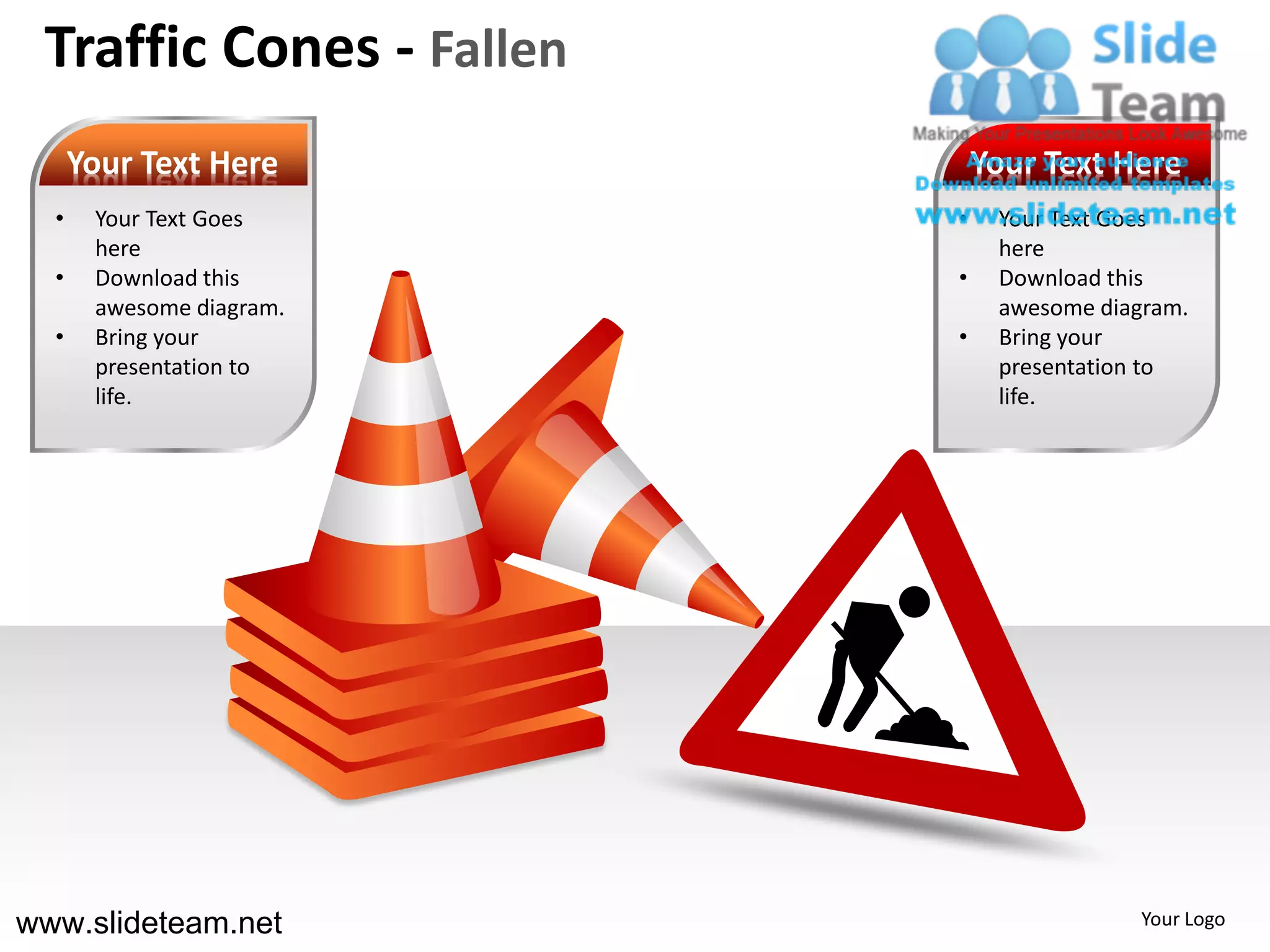 Traffic Cones - Fallen
      Your Text Here          Your Text Here
  •    Your Text Goes     •    Your Text Goes
       here                    here
  •    Download this      •    Download this
       awesome diagram.        awesome diagram.
  •    Bring your         •    Bring your
       presentation to         presentation to
       life.                   life.




www.slideteam.net                          Your Logo
 