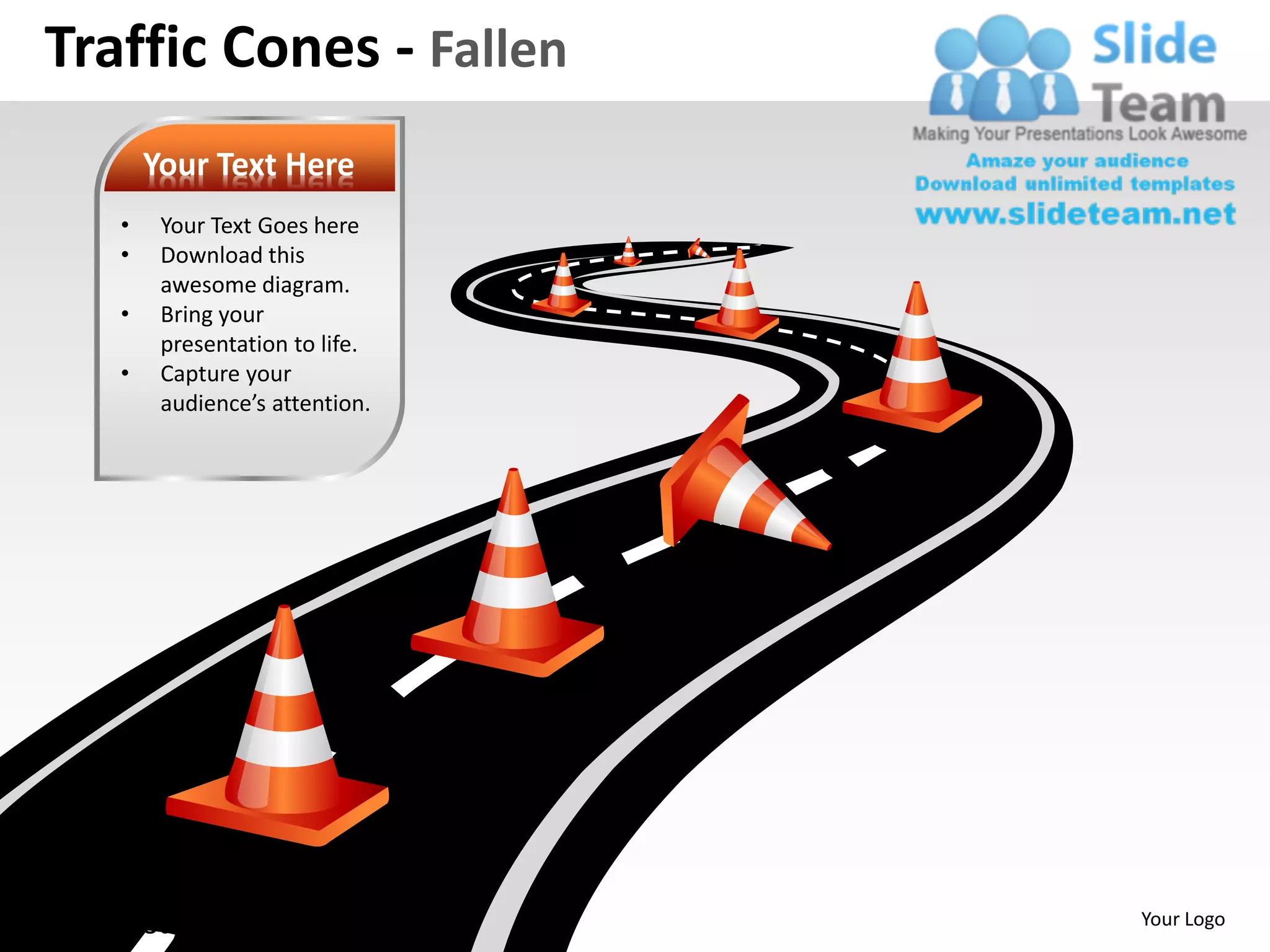 Traffic Cones - Fallen
          Your Text Here
      •    Your Text Goes here
      •    Download this
           awesome diagram.
      •    Bring your
           presentation to life.
      •    Capture your
           audience’s attention.




www.slideteam.net                  Your Logo
 
