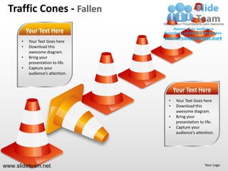 Traffic Cones - Fallen
          Your Text Here
      •    Your Text Goes here
      •    Download this
           awesome diagram.
      •    Bring your
           presentation to life.
      •    Capture your
           audience’s attention.


                                       Your Text Here
                                   •    Your Text Goes here
                                   •    Download this
                                        awesome diagram.
                                   •    Bring your
                                        presentation to life.
                                   •    Capture your
                                        audience’s attention.




www.slideteam.net                                       Your Logo
 