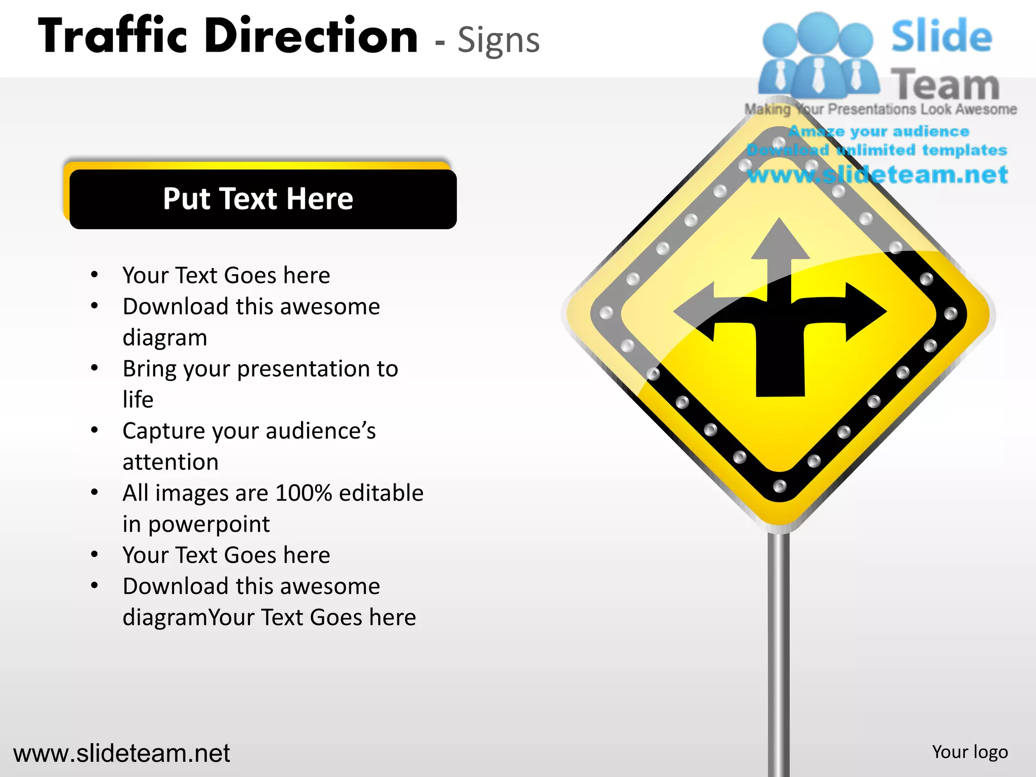 Traffic Direction - Signs


            Put Text Here

      • Your Text Goes here
      • Download this awesome
        diagram
      • Bring your presentation to
        life
      • Capture your audience’s
        attention
      • All images are 100% editable
        in powerpoint
      • Your Text Goes here
      • Download this awesome
        diagramYour Text Goes here




www.slideteam.net                      Your logo
 