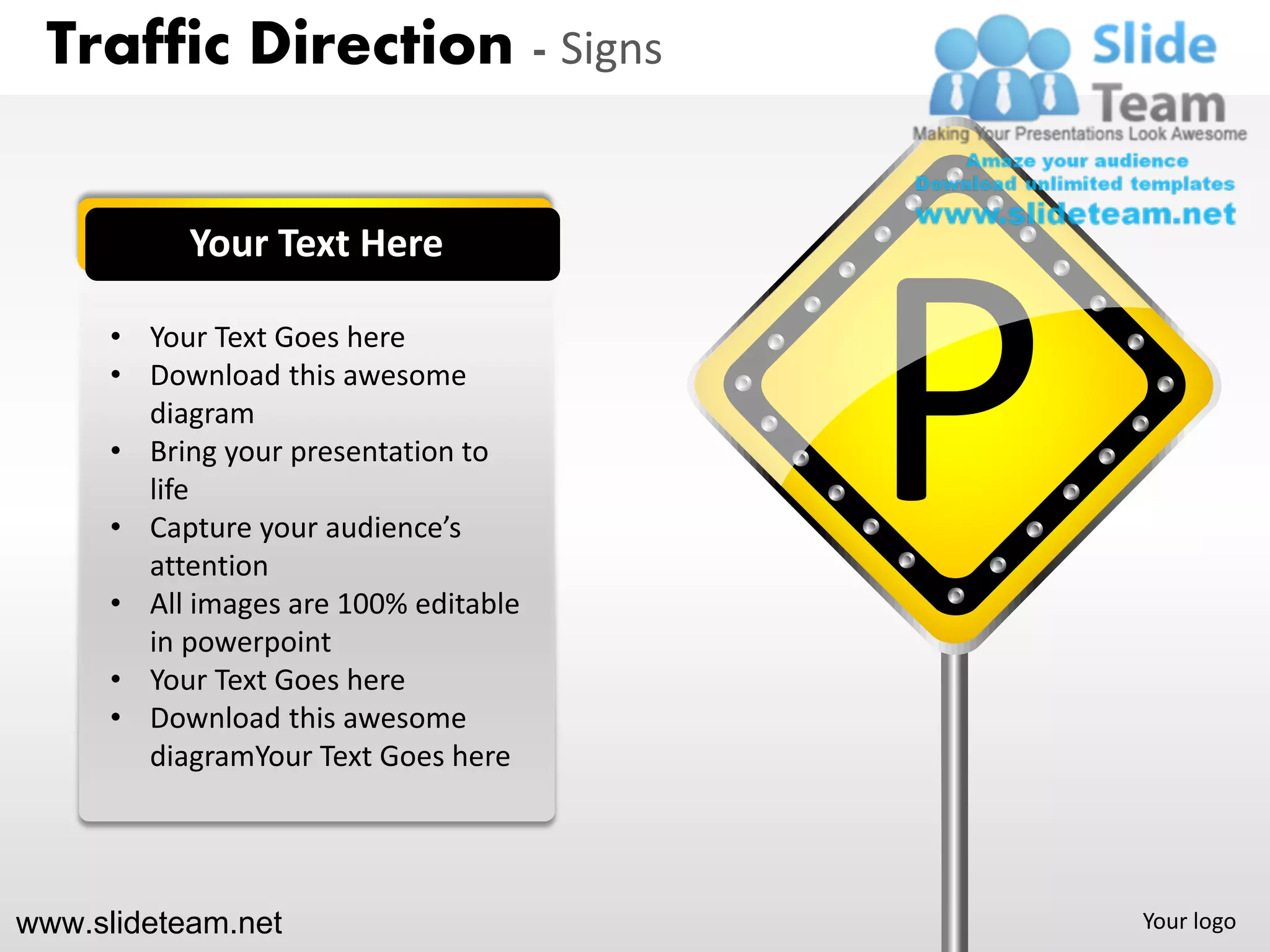 Traffic Direction - Signs


           Your Text Here

      • Your Text Goes here
      • Download this awesome
        diagram
      • Bring your presentation to
        life
      • Capture your audience’s
        attention
      • All images are 100% editable
        in powerpoint
                                       P
      • Your Text Goes here
      • Download this awesome
        diagramYour Text Goes here




www.slideteam.net                          Your logo
 