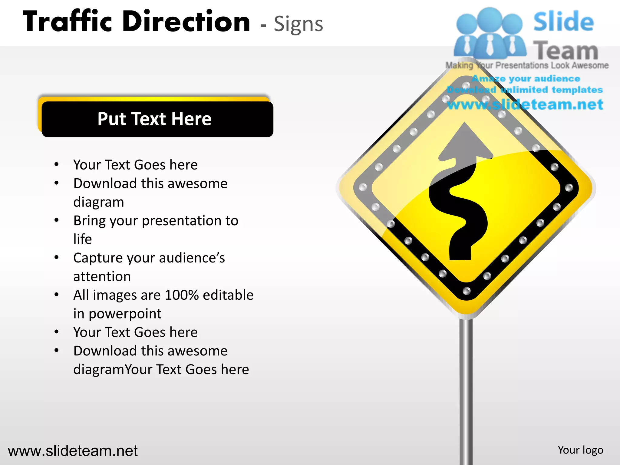Traffic Direction - Signs


            Put Text Here

      • Your Text Goes here
      • Download this awesome
        diagram
      • Bring your presentation to
        life
      • Capture your audience’s
        attention
      • All images are 100% editable
        in powerpoint
      • Your Text Goes here
      • Download this awesome
        diagramYour Text Goes here




www.slideteam.net                      Your logo
 