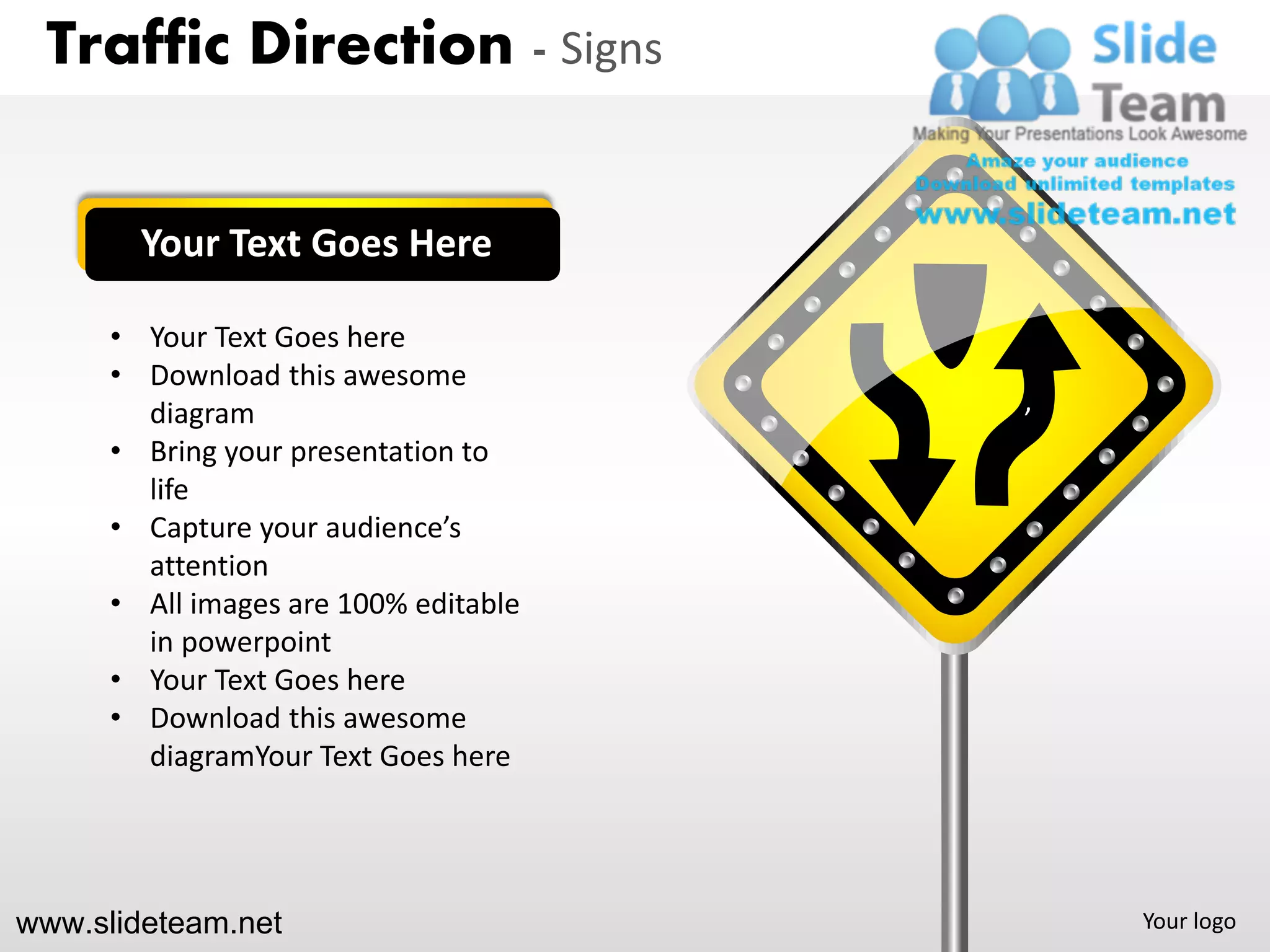 Traffic Direction - Signs


        Your Text Goes Here

      • Your Text Goes here
      • Download this awesome          ‘
        diagram
      • Bring your presentation to
        life
      • Capture your audience’s
        attention
      • All images are 100% editable
        in powerpoint
      • Your Text Goes here
      • Download this awesome
        diagramYour Text Goes here




www.slideteam.net                          Your logo
 