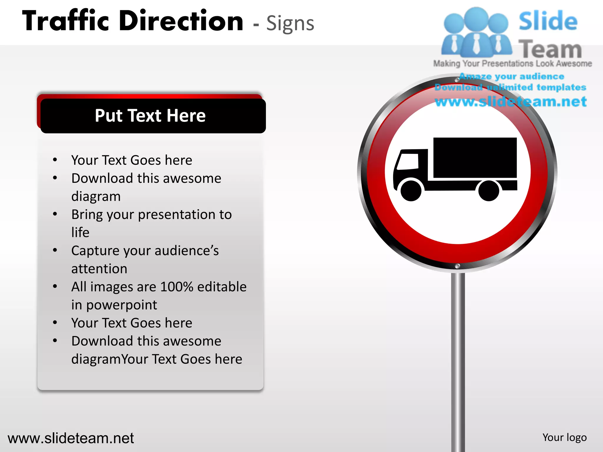 Traffic Direction - Signs


            Put Text Here

      • Your Text Goes here
      • Download this awesome
        diagram
      • Bring your presentation to
        life
      • Capture your audience’s
        attention
      • All images are 100% editable
        in powerpoint
      • Your Text Goes here
      • Download this awesome
        diagramYour Text Goes here




www.slideteam.net                      Your logo
 