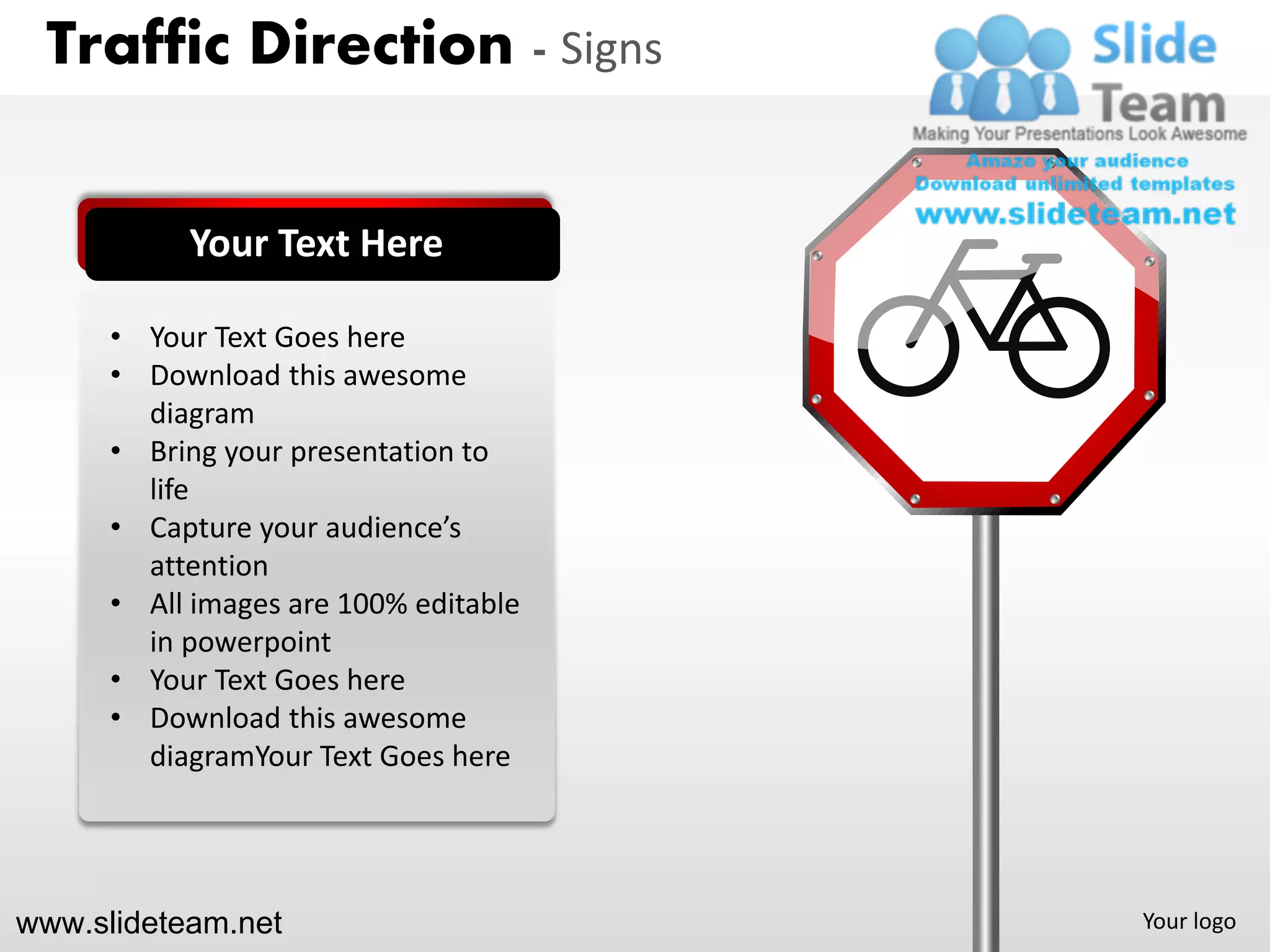 Traffic Direction - Signs


           Your Text Here

      • Your Text Goes here
      • Download this awesome
        diagram
      • Bring your presentation to
        life
      • Capture your audience’s
        attention
      • All images are 100% editable
        in powerpoint
      • Your Text Goes here
      • Download this awesome
        diagramYour Text Goes here




www.slideteam.net                      Your logo
 