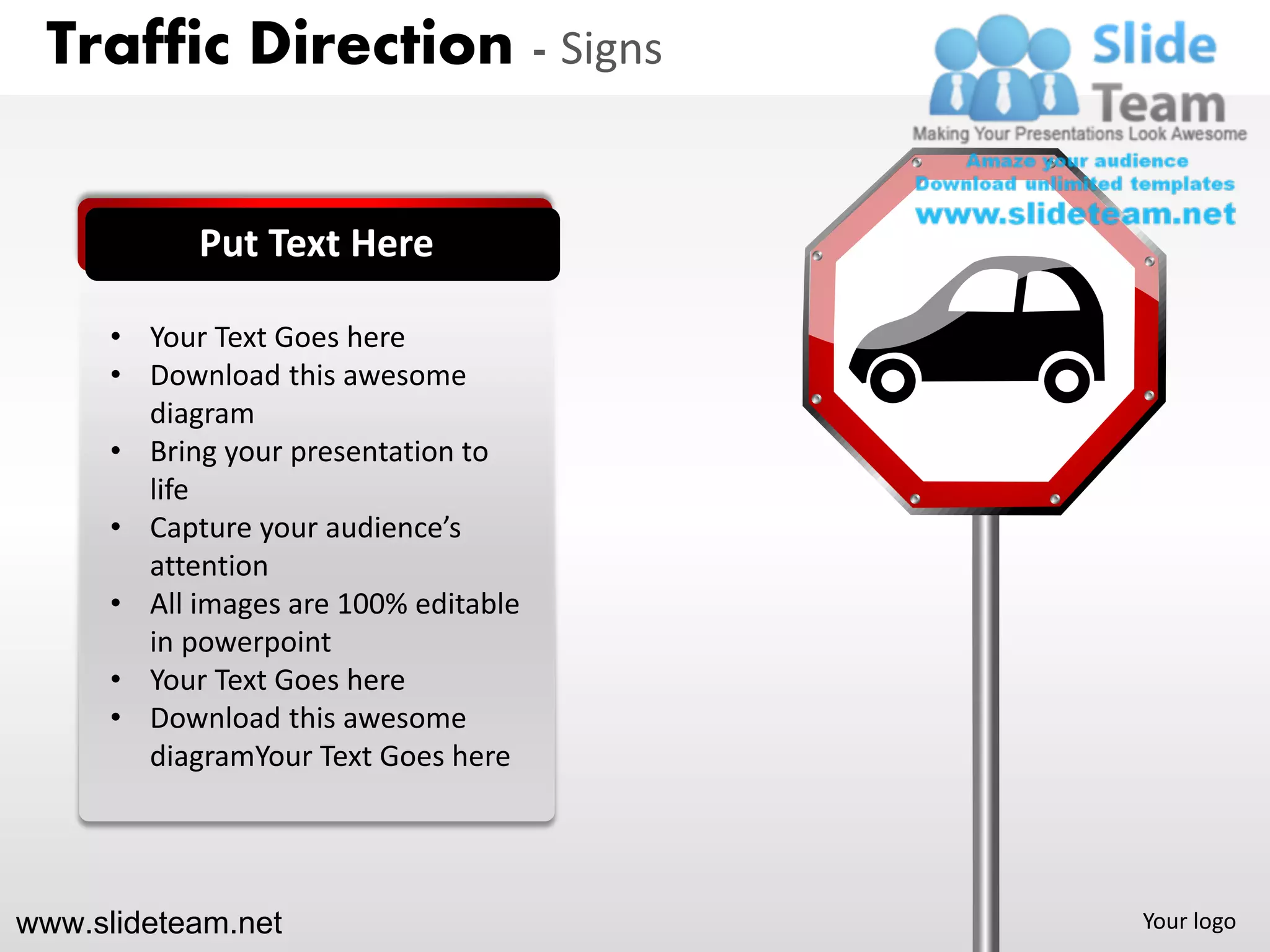 Traffic Direction - Signs


            Put Text Here

      • Your Text Goes here
      • Download this awesome
        diagram
      • Bring your presentation to
        life
      • Capture your audience’s
        attention
      • All images are 100% editable
        in powerpoint
      • Your Text Goes here
      • Download this awesome
        diagramYour Text Goes here




www.slideteam.net                      Your logo
 