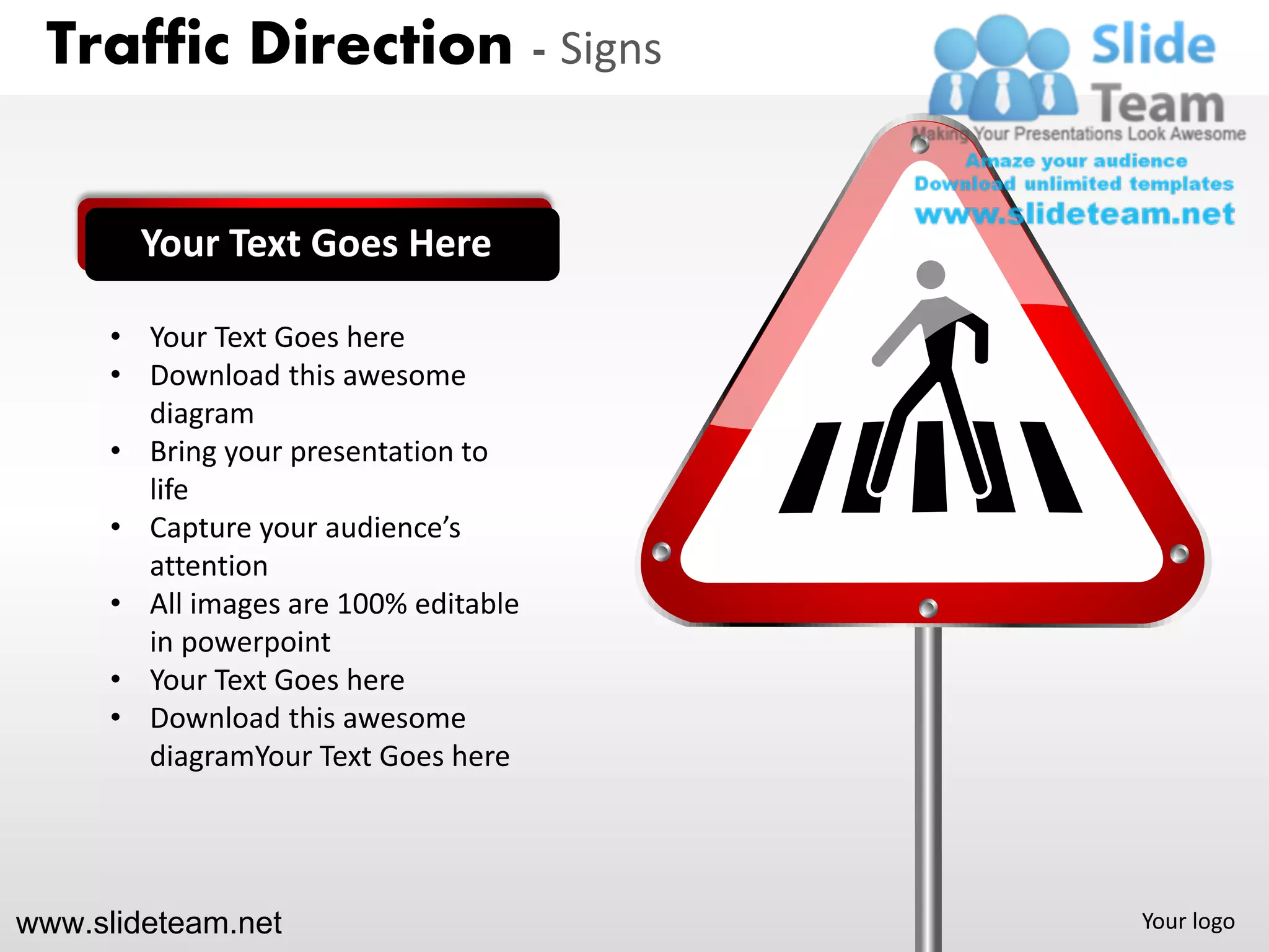 Traffic Direction - Signs


        Your Text Goes Here

      • Your Text Goes here
      • Download this awesome
        diagram
      • Bring your presentation to
        life
      • Capture your audience’s
        attention
      • All images are 100% editable
        in powerpoint
      • Your Text Goes here
      • Download this awesome
        diagramYour Text Goes here




www.slideteam.net                      Your logo
 