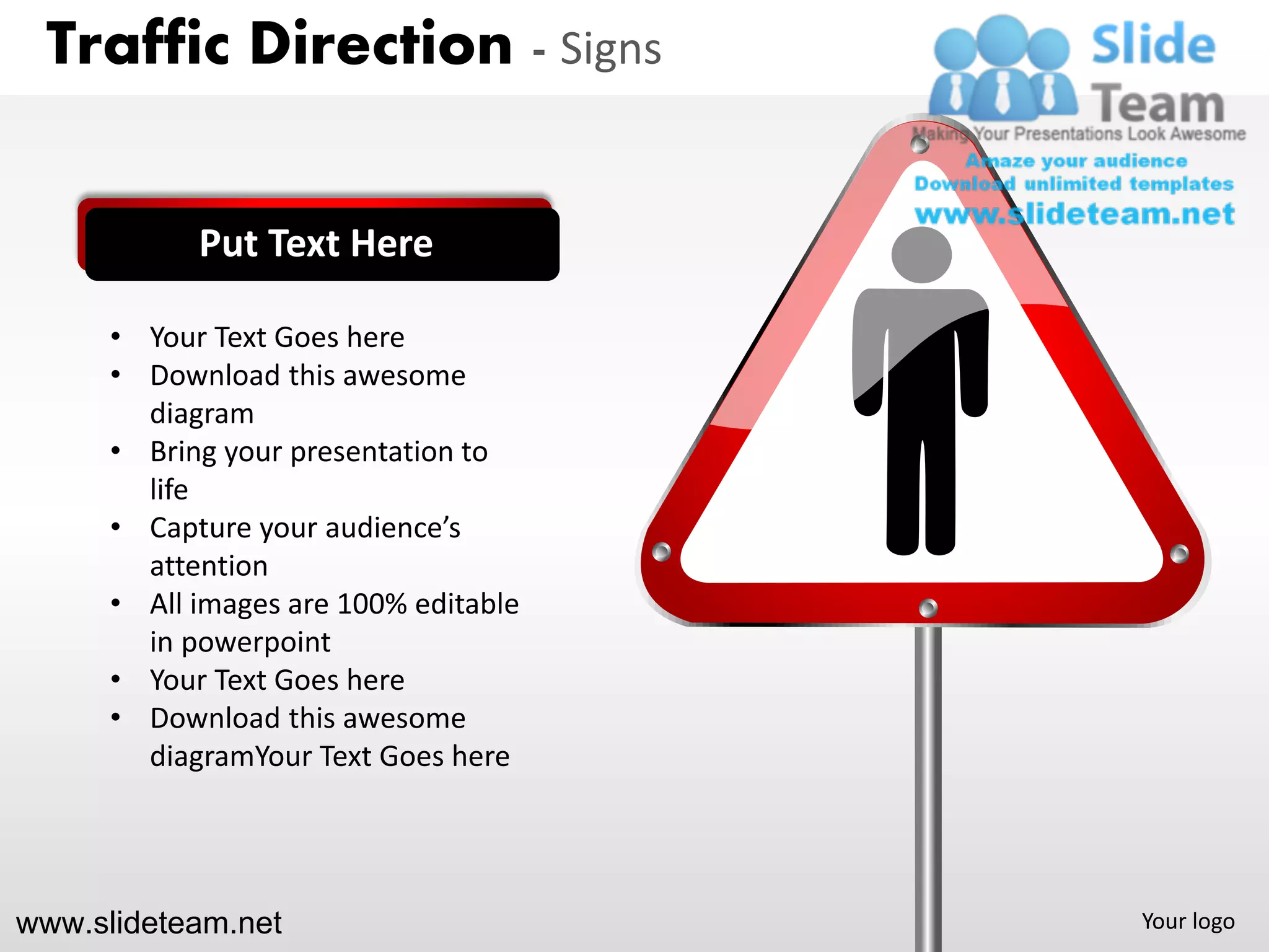 Traffic Direction - Signs


            Put Text Here

      • Your Text Goes here
      • Download this awesome
        diagram
      • Bring your presentation to
        life
      • Capture your audience’s
        attention
      • All images are 100% editable
        in powerpoint
      • Your Text Goes here
      • Download this awesome
        diagramYour Text Goes here




www.slideteam.net                      Your logo
 