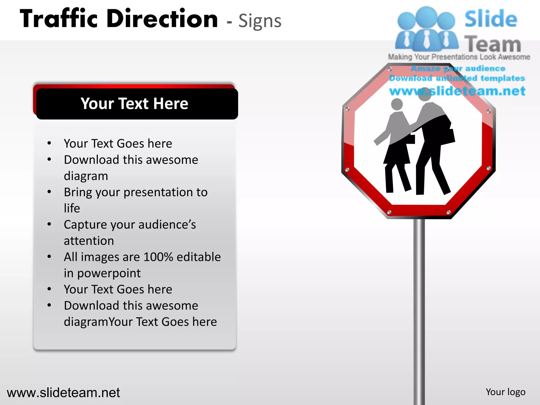 Traffic Direction - Signs


           Your Text Here

      • Your Text Goes here
      • Download this awesome
        diagram
      • Bring your presentation to
        life
      • Capture your audience’s
        attention
      • All images are 100% editable
        in powerpoint
      • Your Text Goes here
      • Download this awesome
        diagramYour Text Goes here




www.slideteam.net                      Your logo
 