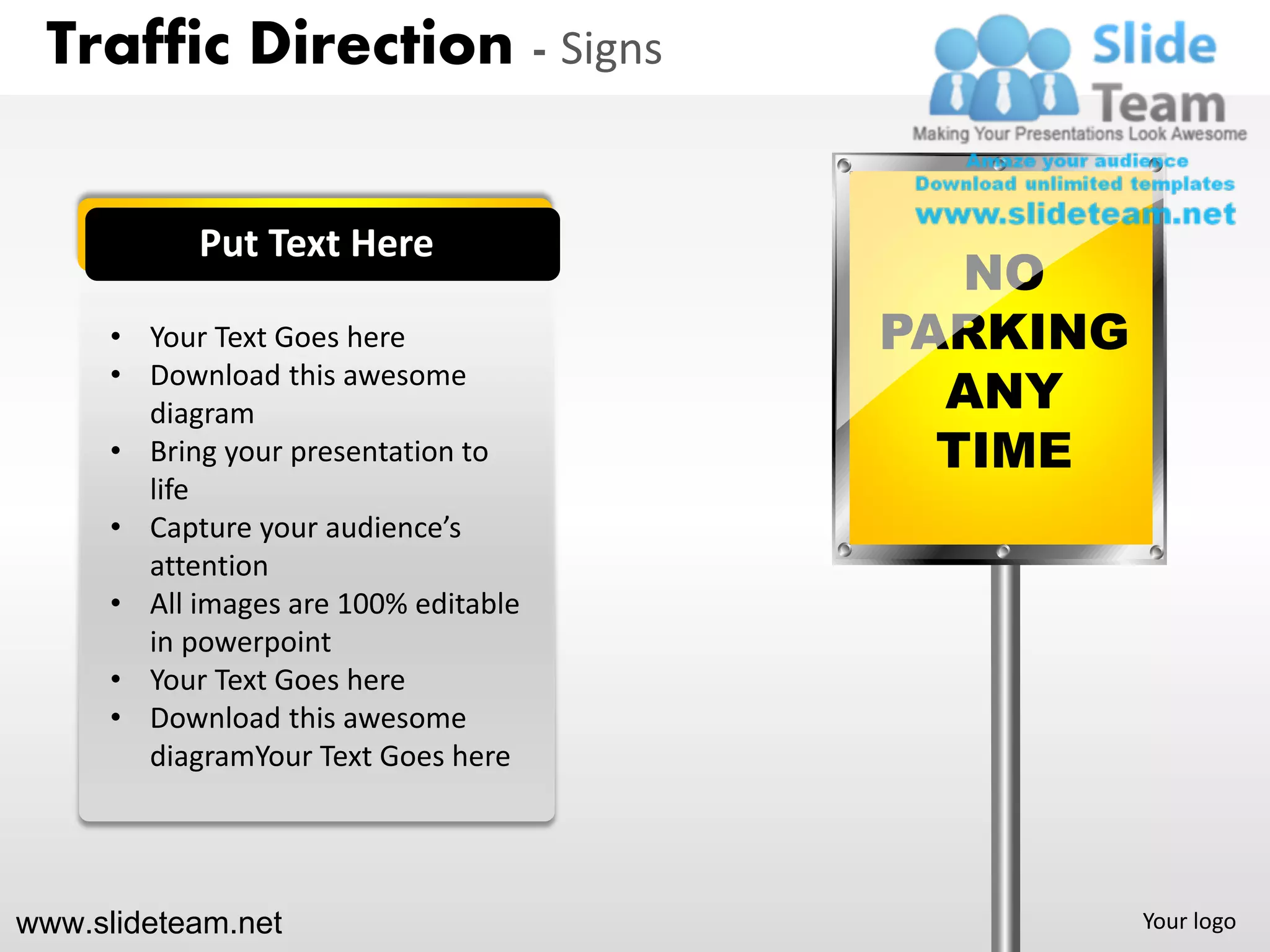 Traffic Direction - Signs


            Put Text Here
                                          NO
      • Your Text Goes here            PARKING
      • Download this awesome
        diagram                          ANY
      • Bring your presentation to       TIME
        life
      • Capture your audience’s
        attention
      • All images are 100% editable
        in powerpoint
      • Your Text Goes here
      • Download this awesome
        diagramYour Text Goes here




www.slideteam.net                                Your logo
 