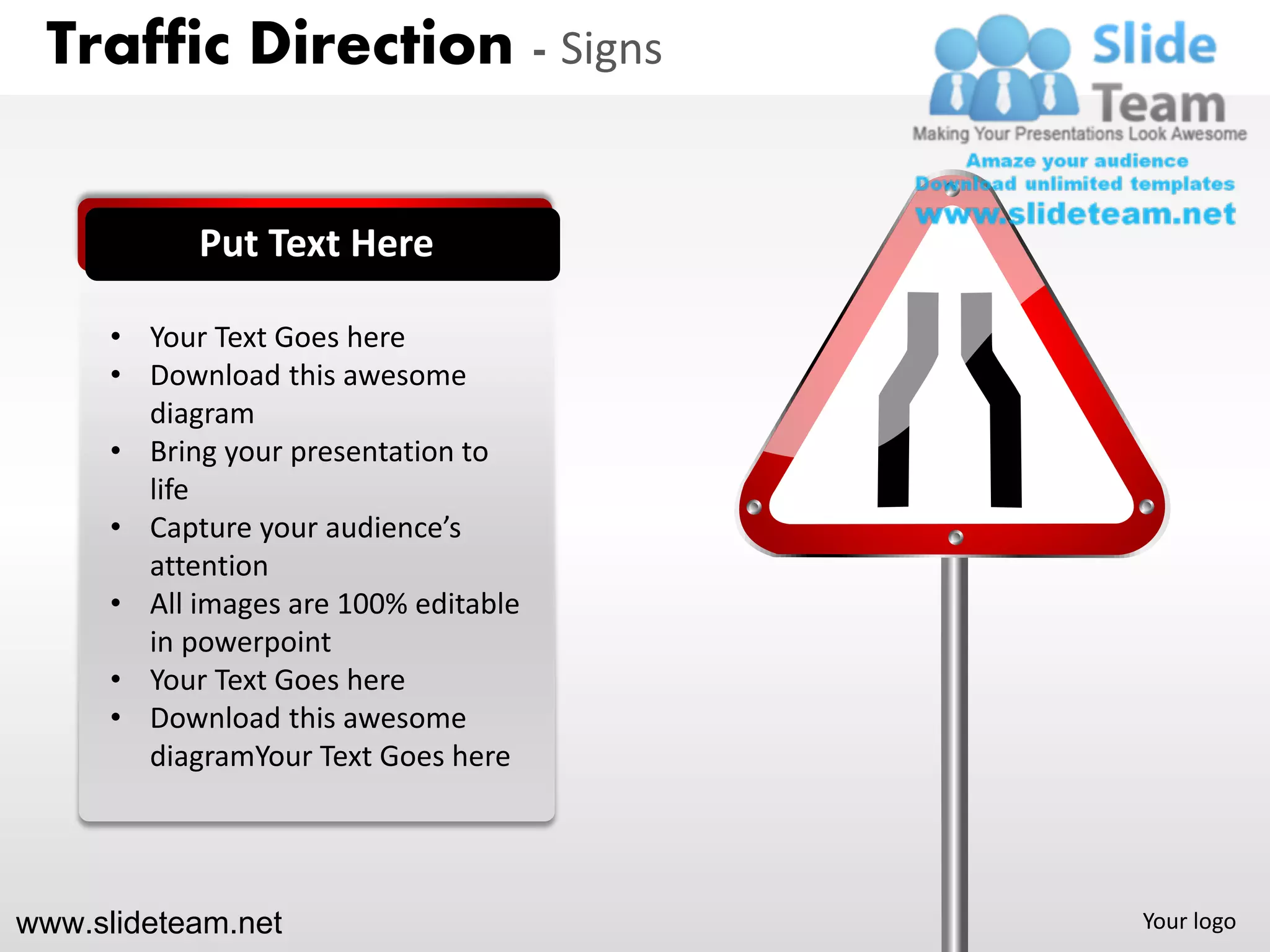 Traffic Direction - Signs


            Put Text Here

      • Your Text Goes here
      • Download this awesome
        diagram
      • Bring your presentation to
        life
      • Capture your audience’s
        attention
      • All images are 100% editable
        in powerpoint
      • Your Text Goes here
      • Download this awesome
        diagramYour Text Goes here




www.slideteam.net                      Your logo
 