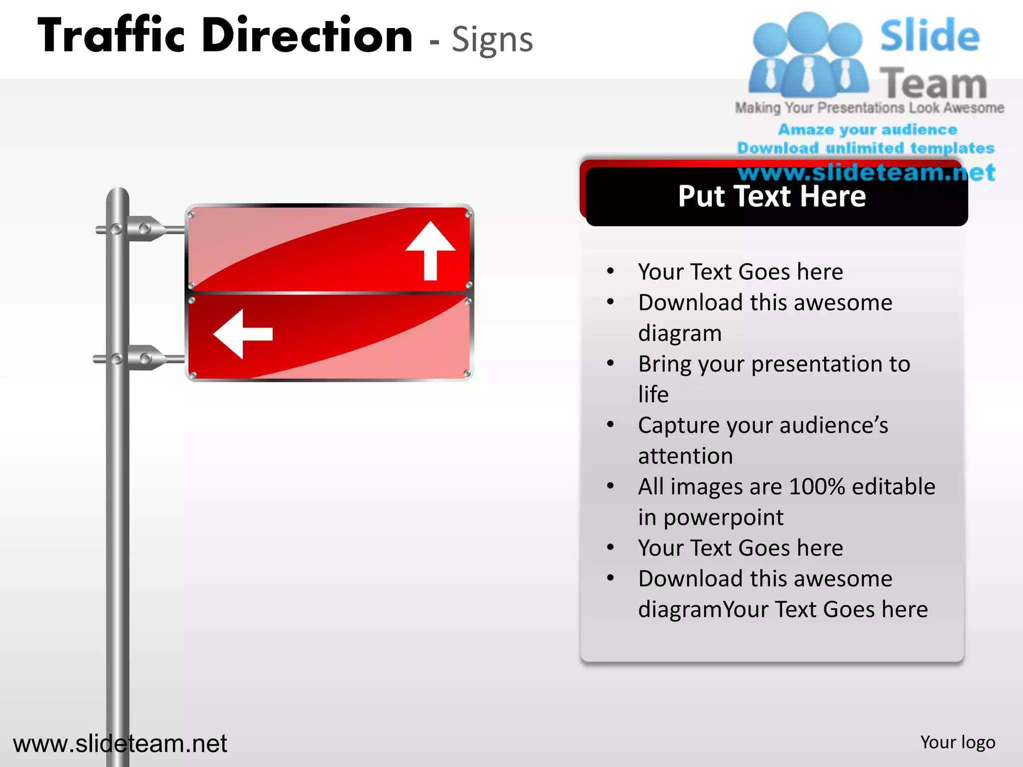 Traffic Direction - Signs


                                   Put Text Here

                             • Your Text Goes here
                             • Download this awesome
                               diagram
                             • Bring your presentation to
                               life
                             • Capture your audience’s
                               attention
                             • All images are 100% editable
                               in powerpoint
                             • Your Text Goes here
                             • Download this awesome
                               diagramYour Text Goes here




www.slideteam.net                                        Your logo
 