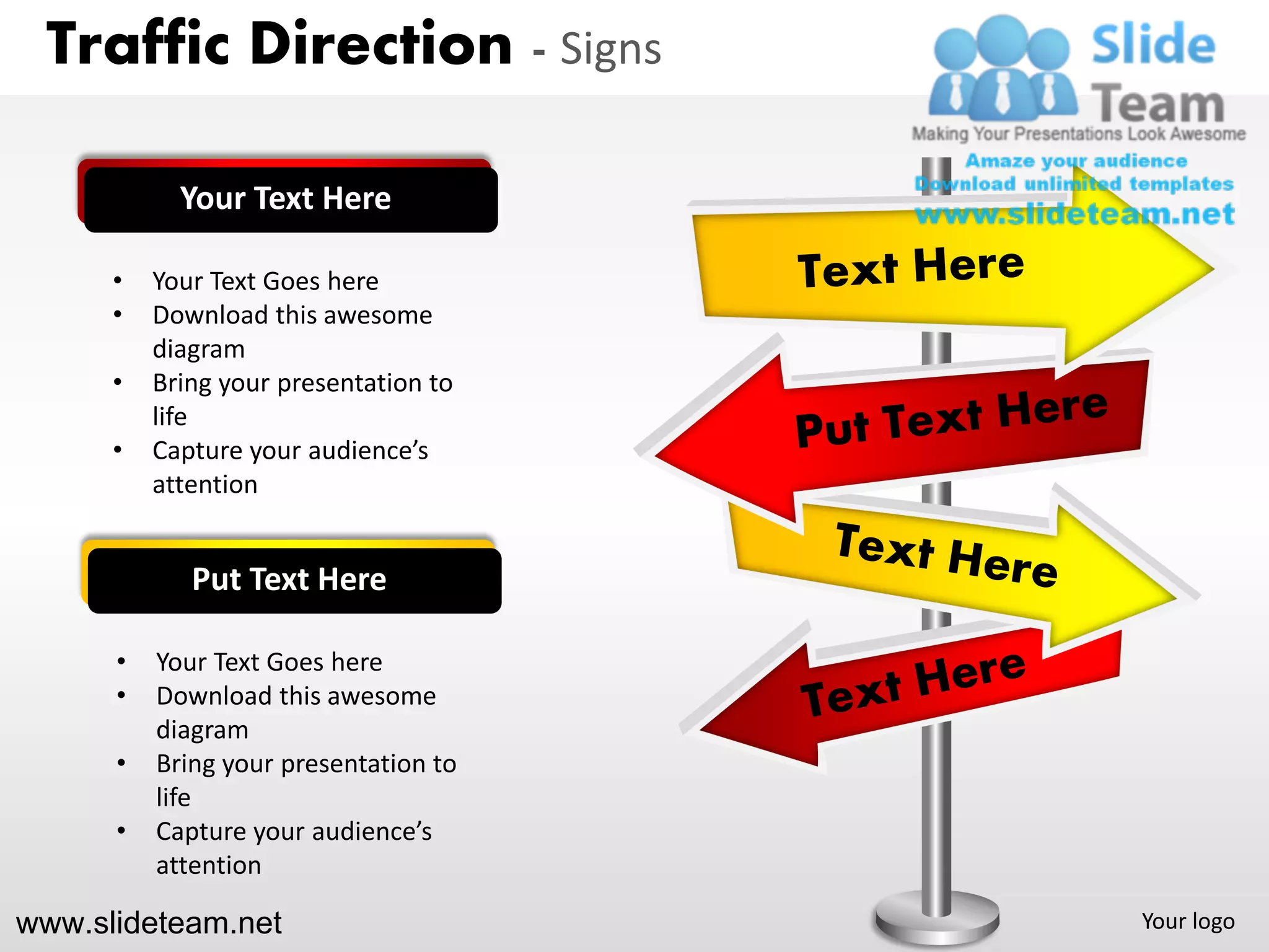 Traffic Direction - Signs

            Your Text Here

      •   Your Text Goes here
      •   Download this awesome
          diagram
      •   Bring your presentation to
          life
      •   Capture your audience’s
          attention


             Put Text Here

      •   Your Text Goes here
      •   Download this awesome
          diagram
      •   Bring your presentation to
          life
      •   Capture your audience’s
          attention

www.slideteam.net                      Your logo
 