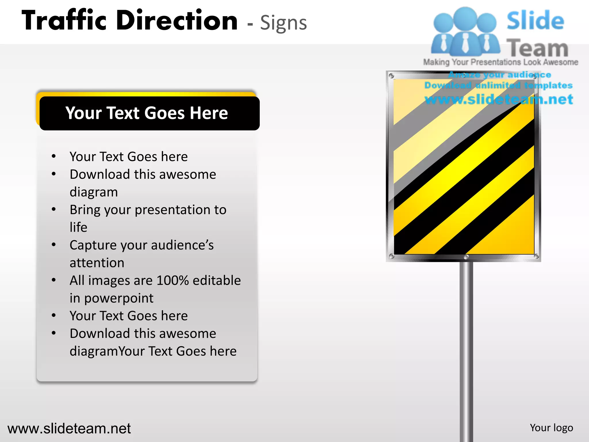 Traffic Direction - Signs


        Your Text Goes Here

      • Your Text Goes here
      • Download this awesome
        diagram
      • Bring your presentation to
        life
      • Capture your audience’s
        attention
      • All images are 100% editable
        in powerpoint
      • Your Text Goes here
      • Download this awesome
        diagramYour Text Goes here




www.slideteam.net                      Your logo
 