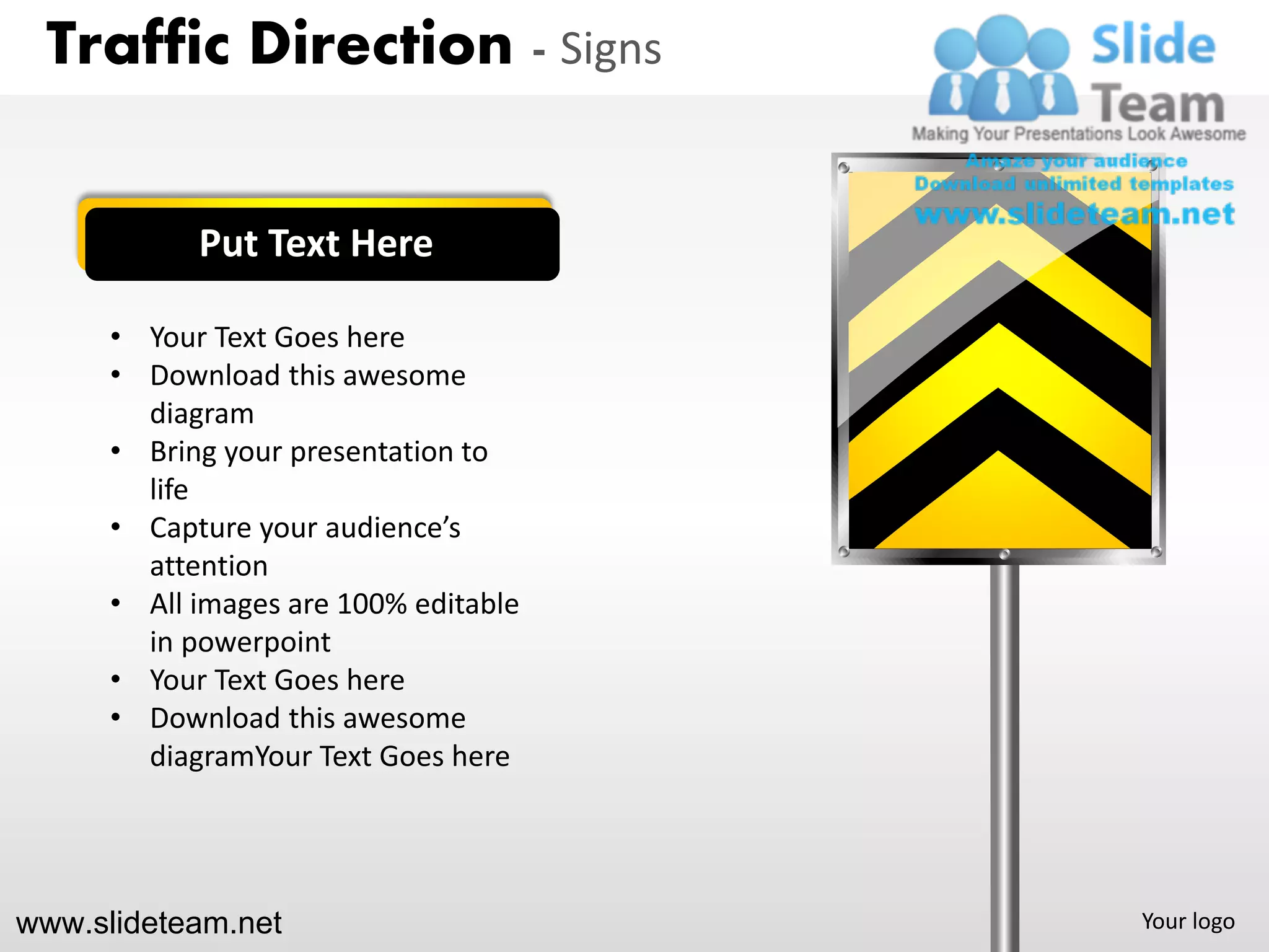 Traffic Direction - Signs


            Put Text Here

      • Your Text Goes here
      • Download this awesome
        diagram
      • Bring your presentation to
        life
      • Capture your audience’s
        attention
      • All images are 100% editable
        in powerpoint
      • Your Text Goes here
      • Download this awesome
        diagramYour Text Goes here




www.slideteam.net                      Your logo
 