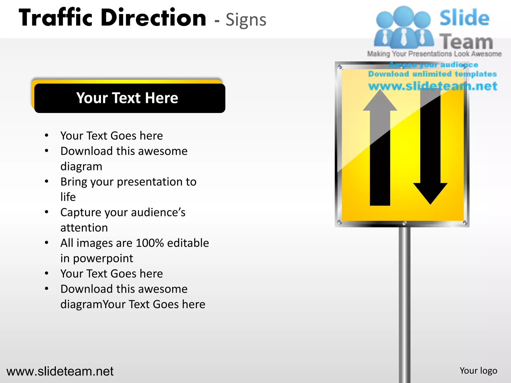 Traffic Direction - Signs


           Your Text Here

      • Your Text Goes here
      • Download this awesome
        diagram
      • Bring your presentation to
        life
      • Capture your audience’s
        attention
      • All images are 100% editable
        in powerpoint
      • Your Text Goes here
      • Download this awesome
        diagramYour Text Goes here




www.slideteam.net                      Your logo
 