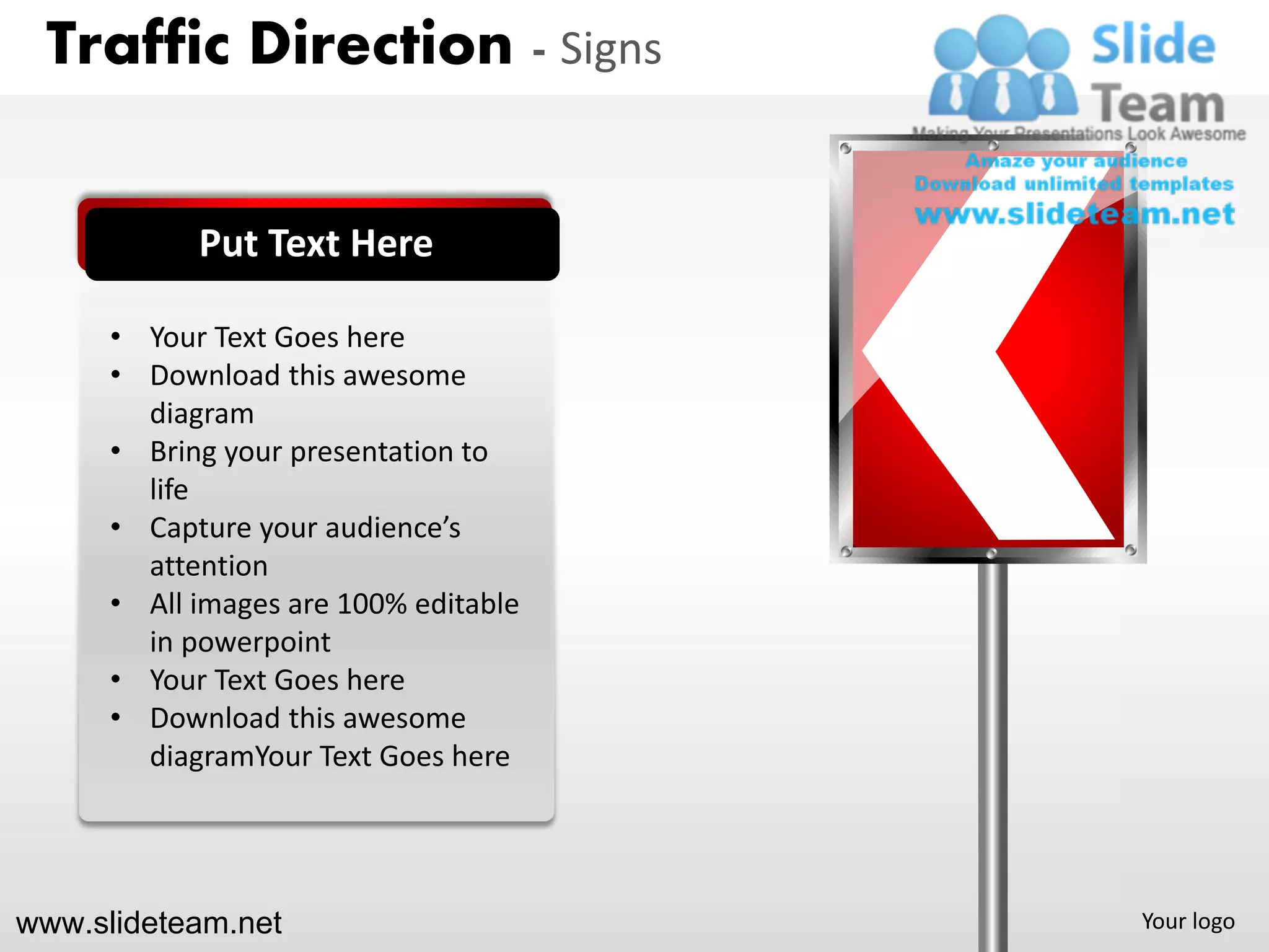 Traffic Direction - Signs


            Put Text Here

      • Your Text Goes here
      • Download this awesome
        diagram
      • Bring your presentation to
        life
      • Capture your audience’s
        attention
      • All images are 100% editable
        in powerpoint
      • Your Text Goes here
      • Download this awesome
        diagramYour Text Goes here




www.slideteam.net                      Your logo
 