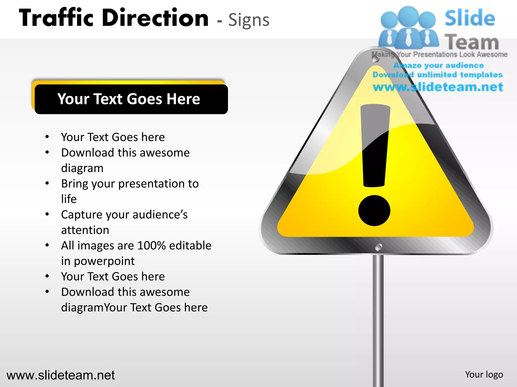 Traffic Direction - Signs


        Your Text Goes Here

      • Your Text Goes here
      • Download this awesome
        diagram
      • Bring your presentation to
        life
      • Capture your audience’s
        attention
      • All images are 100% editable
        in powerpoint
      • Your Text Goes here
      • Download this awesome
        diagramYour Text Goes here




www.slideteam.net                      Your logo
 