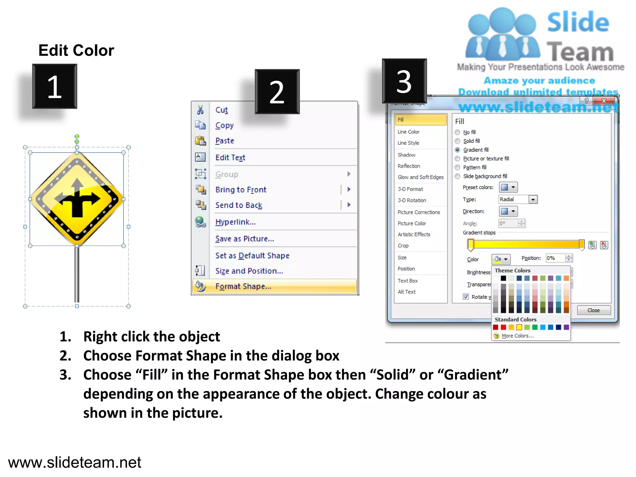 Edit Color

    1                                2                  3




      1. Right click the object
      2. Choose Format Shape in the dialog box
      3. Choose “Fill” in the Format Shape box then “Solid” or “Gradient”
         depending on the appearance of the object. Change colour as
         shown in the picture.


www.slideteam.net
 