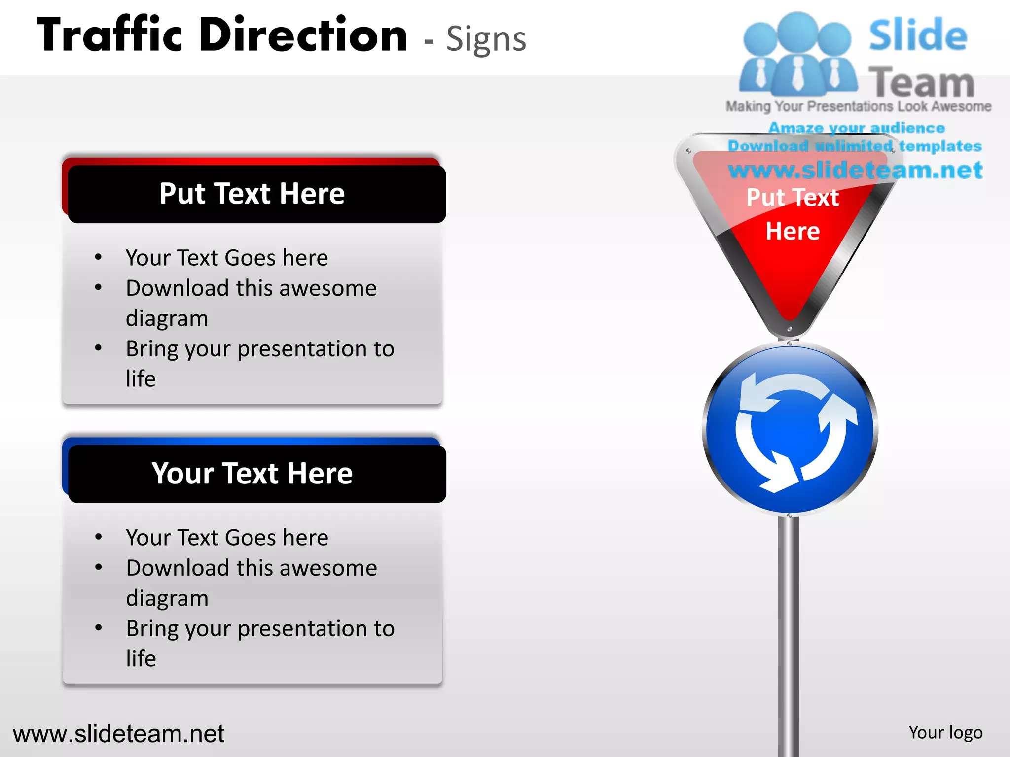 Traffic Direction - Signs


            Put Text Here            Put Text
                                      Here
      • Your Text Goes here
      • Download this awesome
        diagram
      • Bring your presentation to
        life


           Your Text Here
      • Your Text Goes here
      • Download this awesome
        diagram
      • Bring your presentation to
        life


www.slideteam.net                               Your logo
 