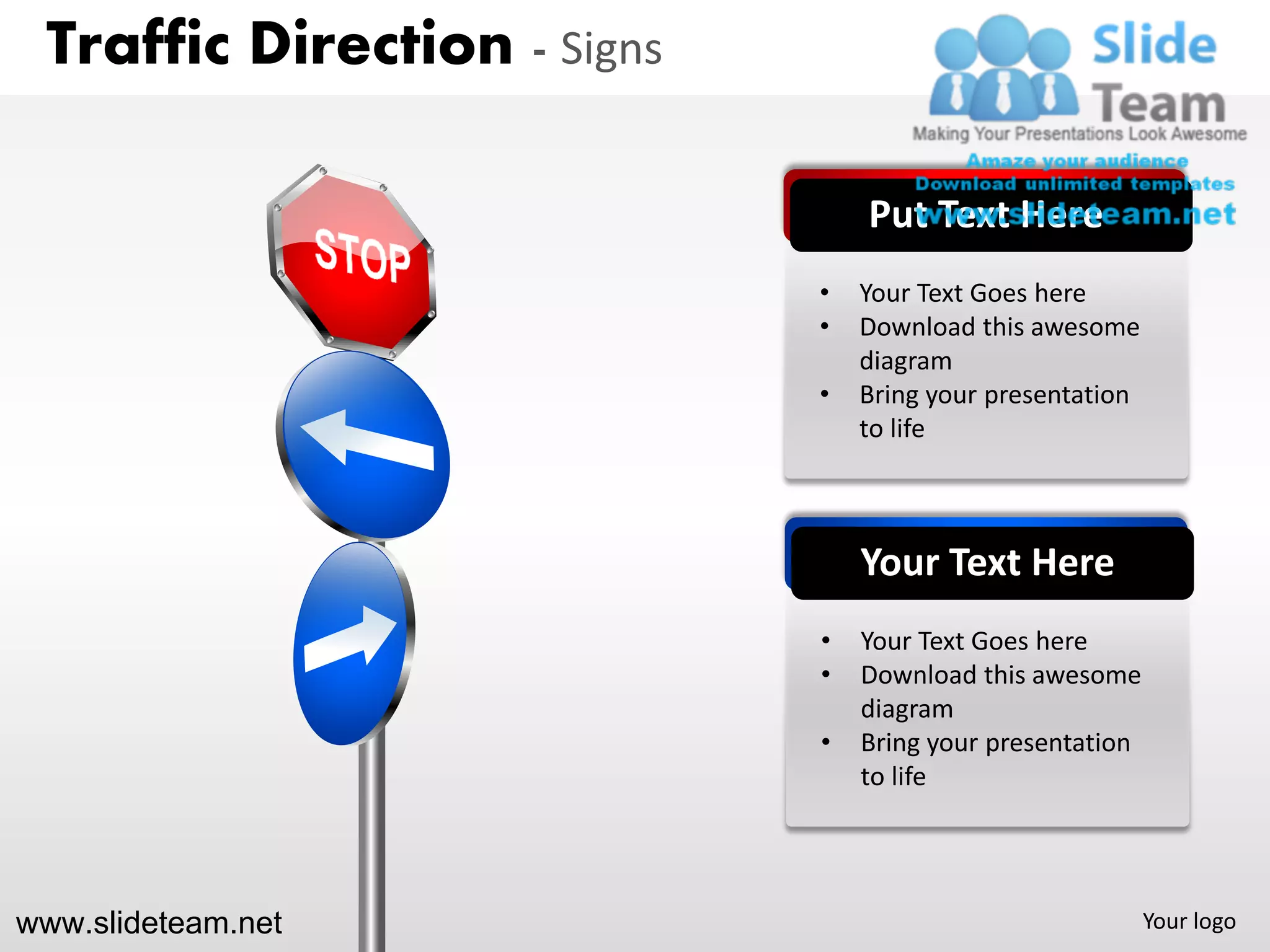 Traffic Direction - Signs

                                 Put Text Here
                             •   Your Text Goes here
                             •   Download this awesome
                                 diagram
                             •   Bring your presentation
                                 to life



                                 Your Text Here
                             •   Your Text Goes here
                             •   Download this awesome
                                 diagram
                             •   Bring your presentation
                                 to life




www.slideteam.net                                          Your logo
 