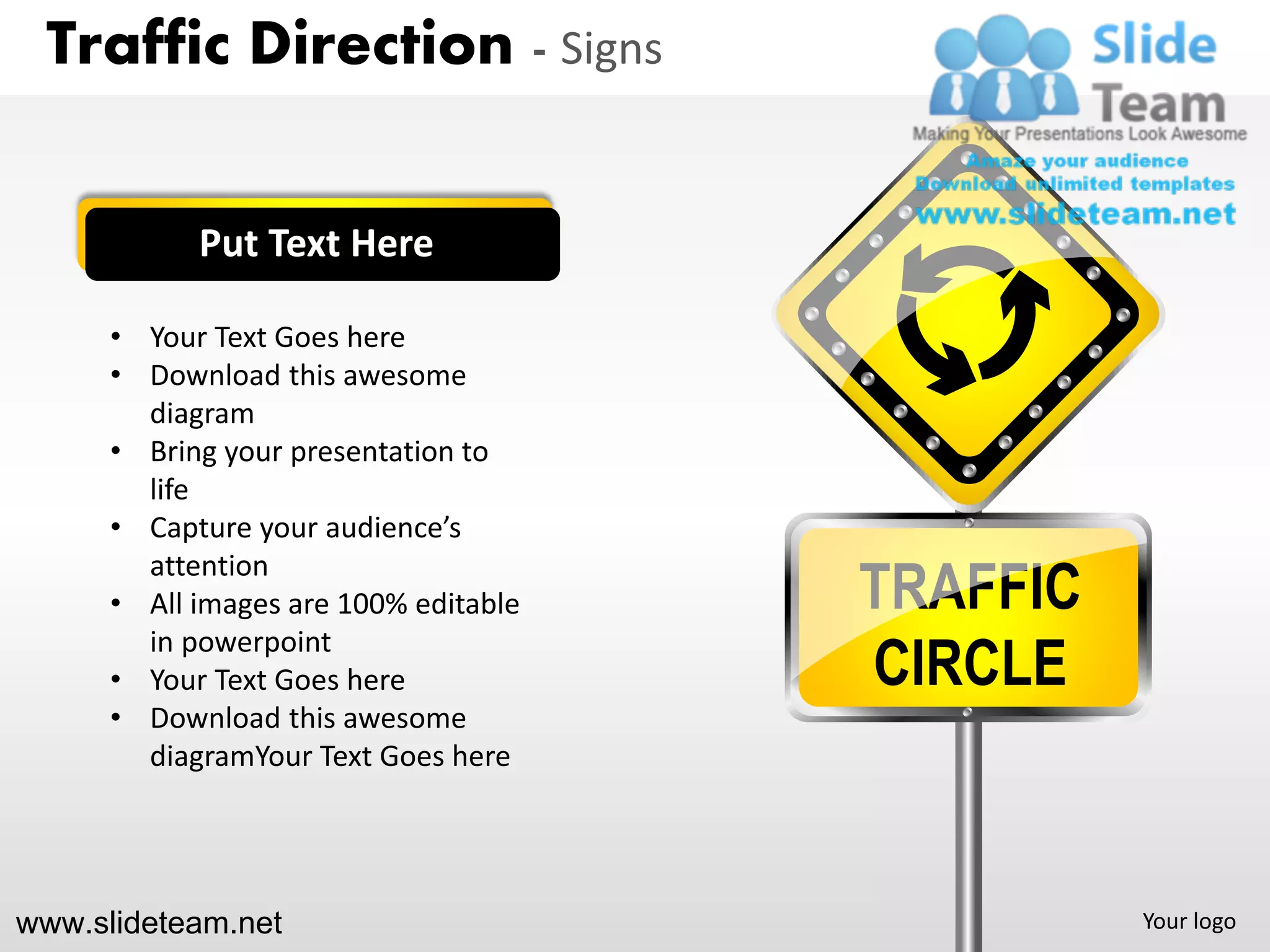Traffic Direction - Signs


            Put Text Here

      • Your Text Goes here
      • Download this awesome
        diagram
      • Bring your presentation to
        life
      • Capture your audience’s

                                       TRAFFIC
        attention
      • All images are 100% editable

                                       CIRCLE
        in powerpoint
      • Your Text Goes here
      • Download this awesome
        diagramYour Text Goes here




www.slideteam.net                                Your logo
 