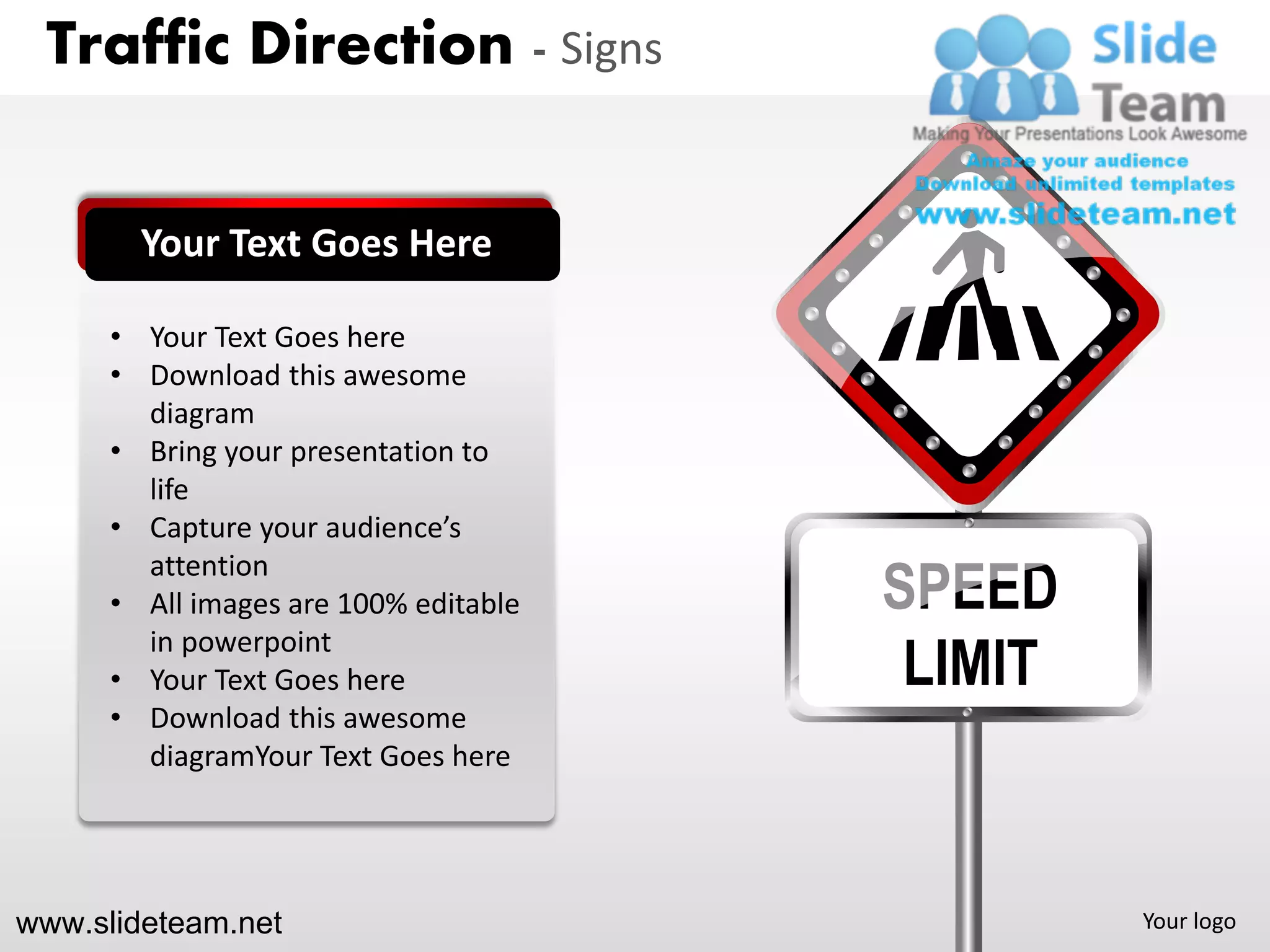 Traffic Direction - Signs


        Your Text Goes Here

      • Your Text Goes here
      • Download this awesome
        diagram
      • Bring your presentation to
        life
      • Capture your audience’s

                                       SPEED
        attention
      • All images are 100% editable

                                        LIMIT
        in powerpoint
      • Your Text Goes here
      • Download this awesome
        diagramYour Text Goes here




www.slideteam.net                               Your logo
 