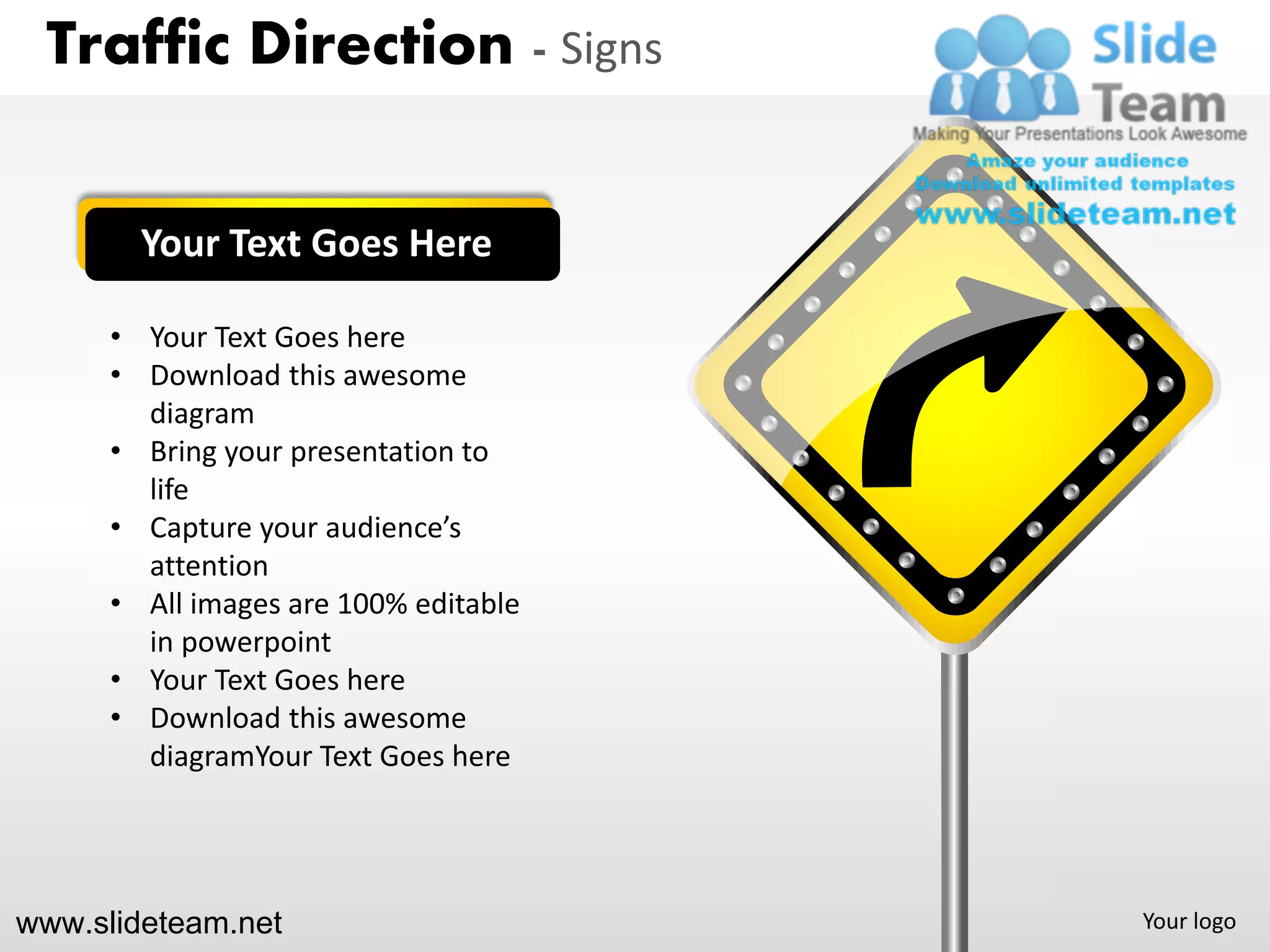Traffic Direction - Signs


        Your Text Goes Here

      • Your Text Goes here
      • Download this awesome
        diagram
      • Bring your presentation to
        life
      • Capture your audience’s
        attention
      • All images are 100% editable
        in powerpoint
      • Your Text Goes here
      • Download this awesome
        diagramYour Text Goes here




www.slideteam.net                      Your logo
 