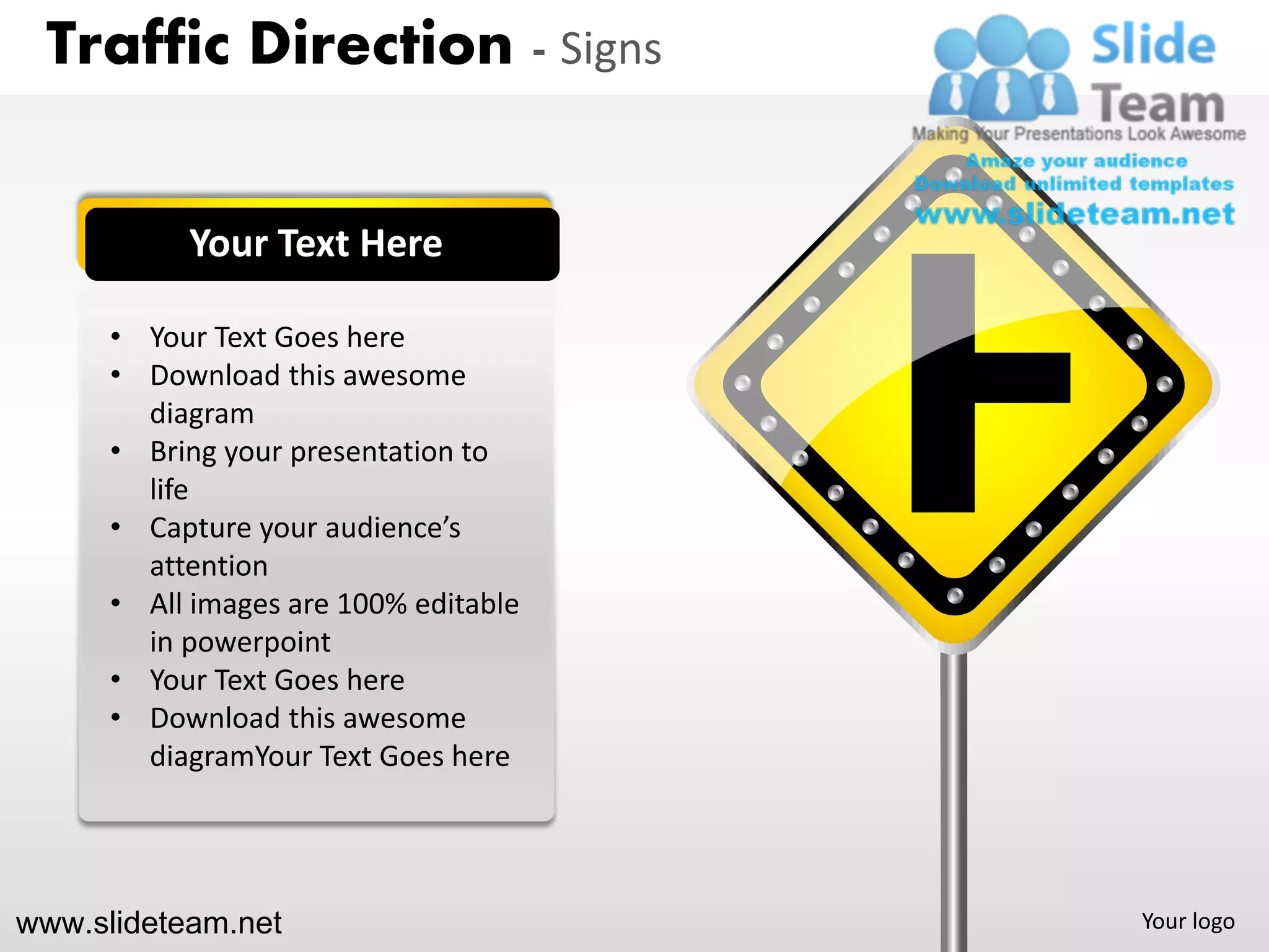 Traffic Direction - Signs


           Your Text Here

      • Your Text Goes here
      • Download this awesome
        diagram
      • Bring your presentation to
        life
      • Capture your audience’s
        attention
      • All images are 100% editable
        in powerpoint
      • Your Text Goes here
      • Download this awesome
        diagramYour Text Goes here




www.slideteam.net                      Your logo
 