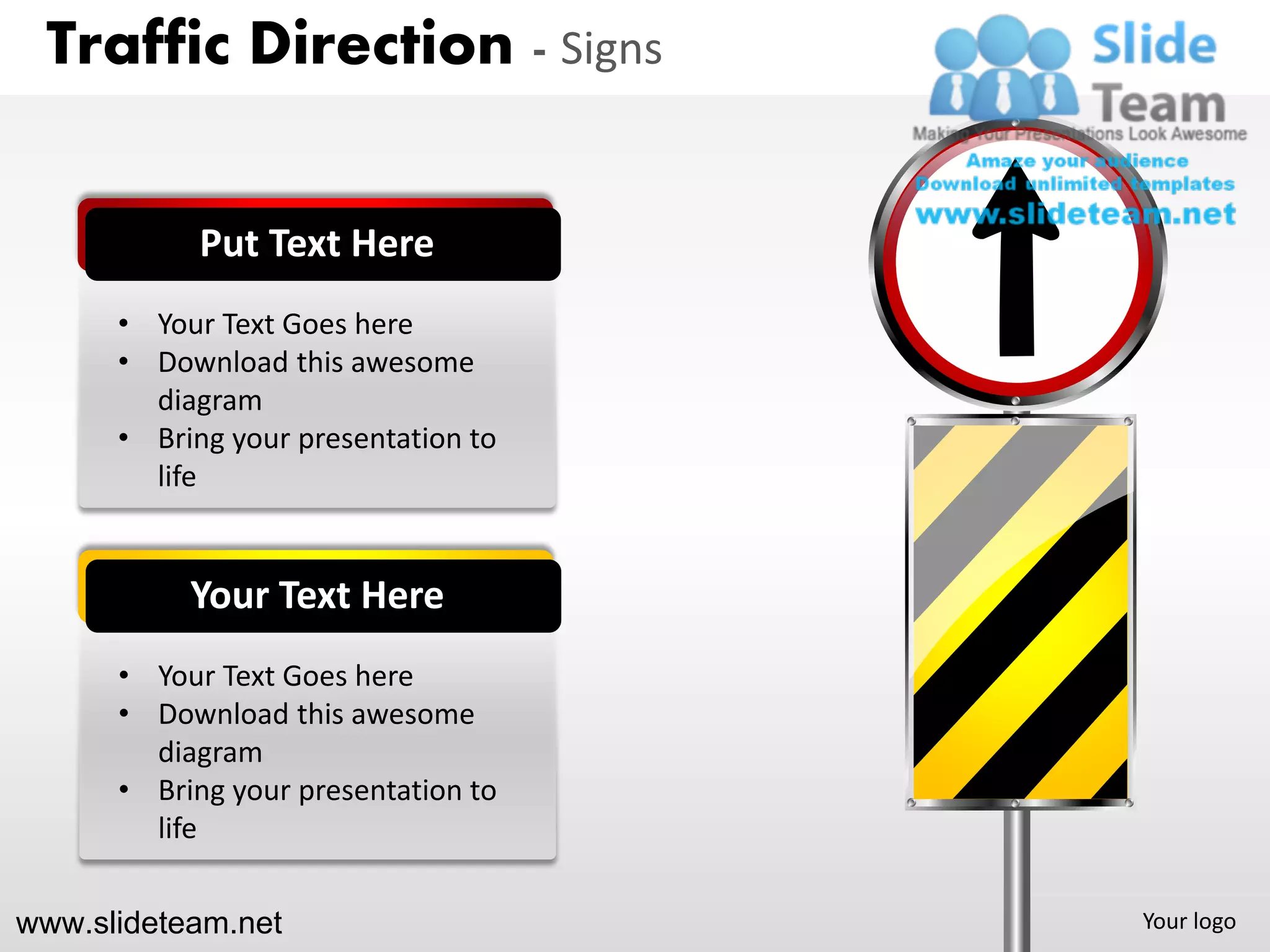 Traffic Direction - Signs


            Put Text Here
      • Your Text Goes here
      • Download this awesome
        diagram
      • Bring your presentation to
        life


           Your Text Here
      • Your Text Goes here
      • Download this awesome
        diagram
      • Bring your presentation to
        life


www.slideteam.net                    Your logo
 