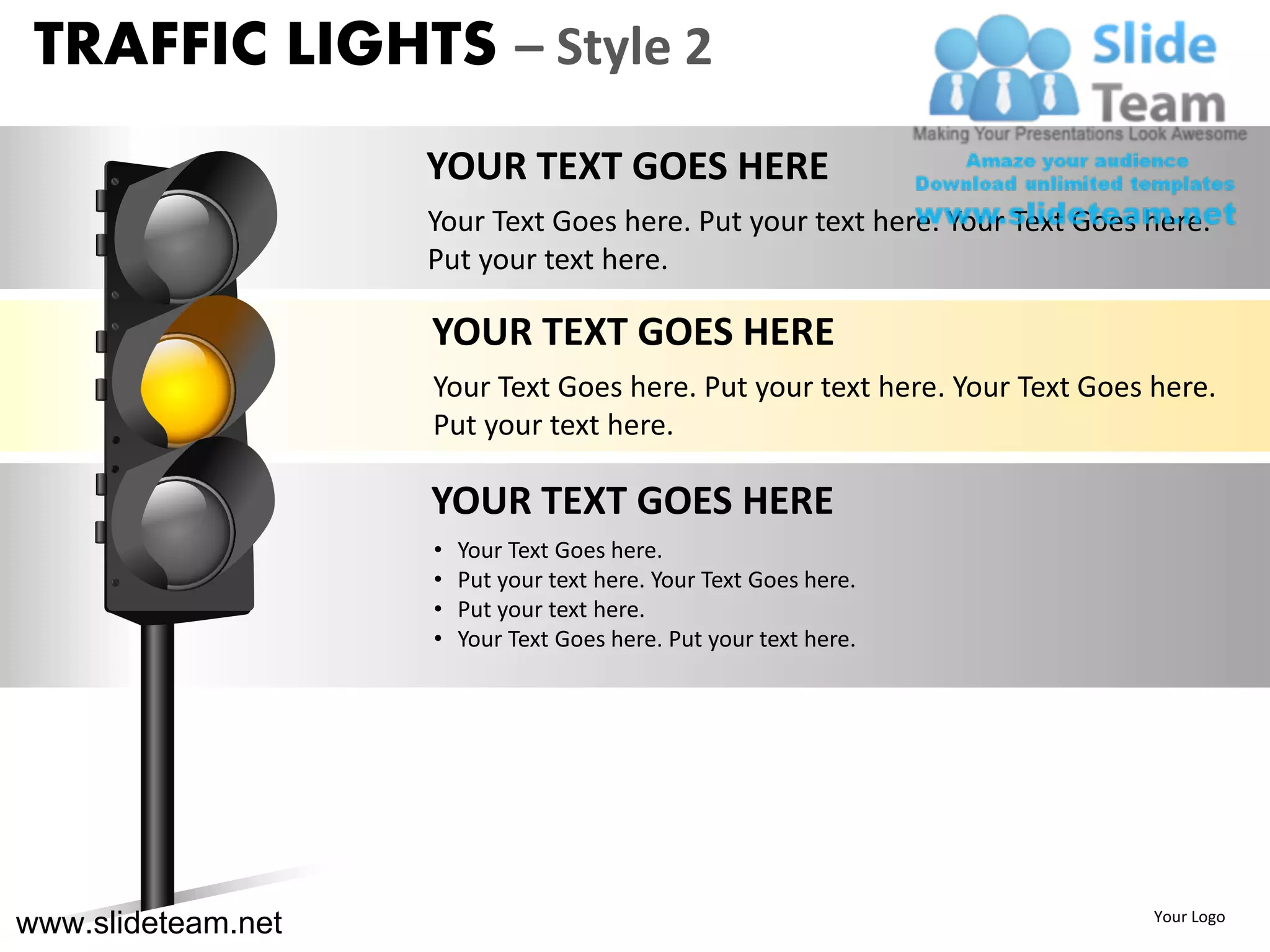 TRAFFIC LIGHTS – Style 2
                    YOUR TEXT GOES HERE
                    Your Text Goes here. Put your text here. Your Text Goes here.
                    Put your text here.

                    YOUR TEXT GOES HERE
                    Your Text Goes here. Put your text here. Your Text Goes here.
                    Put your text here.

                    YOUR TEXT GOES HERE
                    •   Your Text Goes here.
                    •   Put your text here. Your Text Goes here.
                    •   Put your text here.
                    •   Your Text Goes here. Put your text here.




www.slideteam.net                                                           Your Logo
 