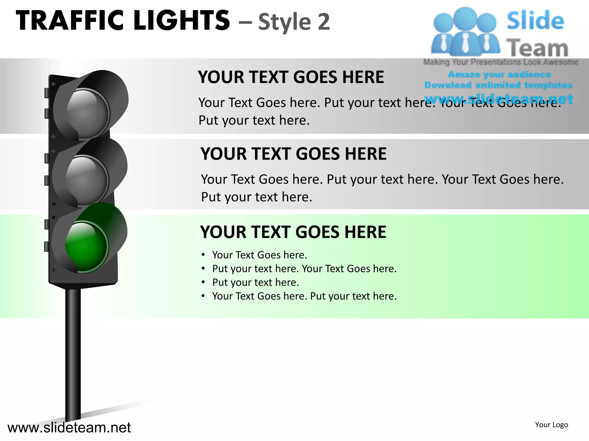 TRAFFIC LIGHTS – Style 2
                    YOUR TEXT GOES HERE
                    Your Text Goes here. Put your text here. Your Text Goes here.
                    Put your text here.

                    YOUR TEXT GOES HERE
                    Your Text Goes here. Put your text here. Your Text Goes here.
                    Put your text here.

                    YOUR TEXT GOES HERE
                    •   Your Text Goes here.
                    •   Put your text here. Your Text Goes here.
                    •   Put your text here.
                    •   Your Text Goes here. Put your text here.




www.slideteam.net                                                           Your Logo
 
