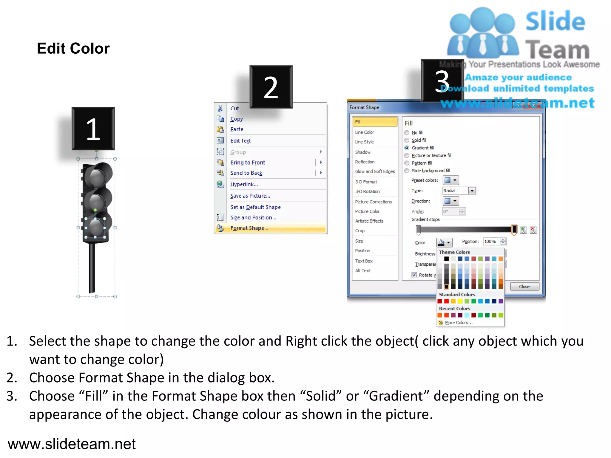Edit Color

                                         2                           3
            1




1. Select the shape to change the color and Right click the object( click any object which you
   want to change color)
2. Choose Format Shape in the dialog box.
3. Choose “Fill” in the Format Shape box then “Solid” or “Gradient” depending on the
   appearance of the object. Change colour as shown in the picture.
www.slideteam.net
 