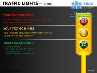 TRAFFIC LIGHTS – Icons

 YOUR TEXT GOES HERE
 Your Text Goes here. Put your text here. Your Text
 Goes here. Put your text here.

 YOUR TEXT GOES HERE
  Your Text Goes here. Put your text here. Your Text
  Goes here. Put your text here.


 YOUR TEXT GOES HERE
 •   Your Text Goes here.
 •   Put your text here. Your Text Goes here.
 •   Put your text here.
 •   Your Text Goes here. Put your text here.




www.slideteam.net                                      Your Logo
 