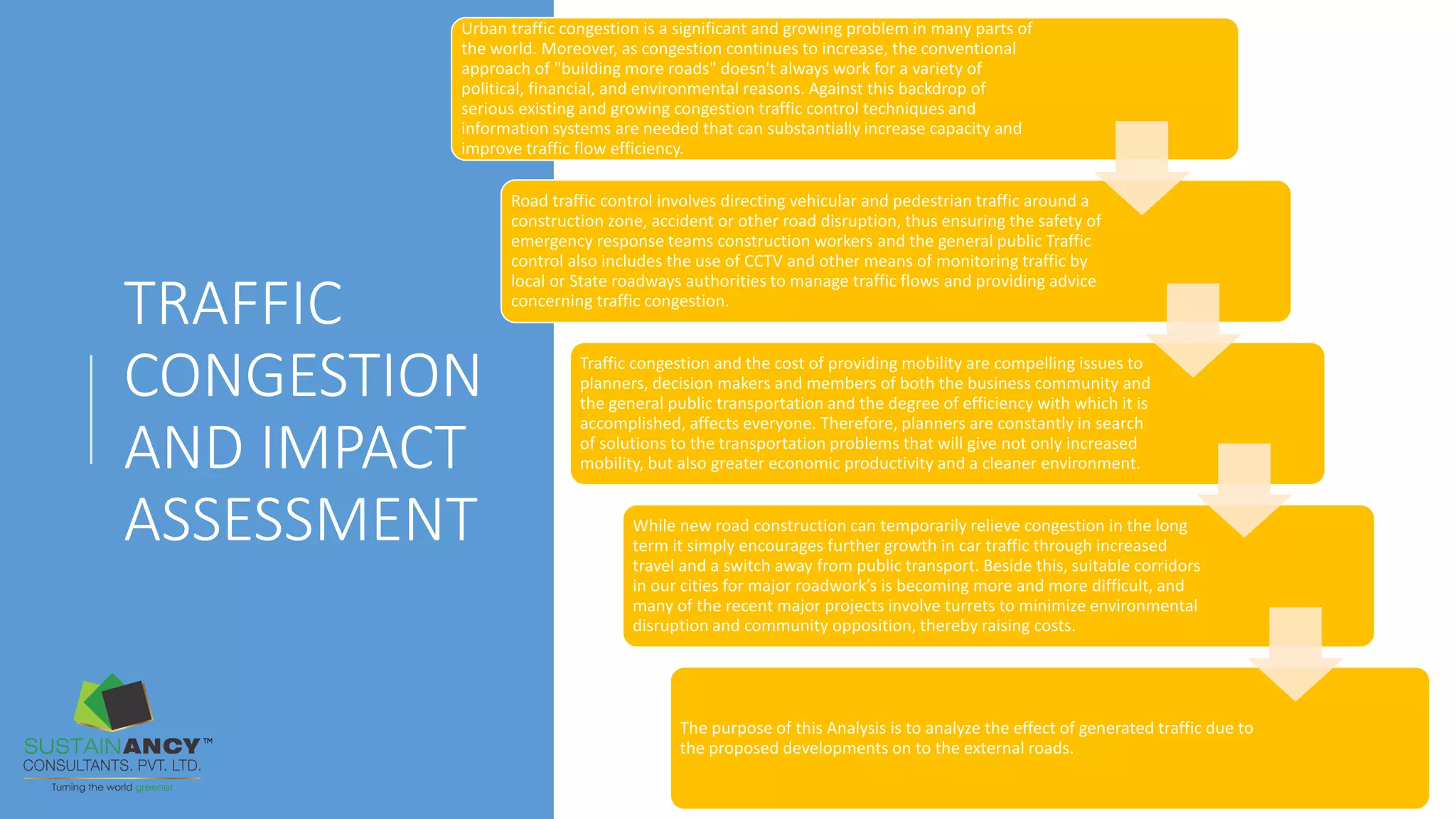 TRAFFIC
CONGESTION
AND IMPACT
ASSESSMENT
Urban traffic congestion is a significant and growing problem in many parts of
the world. Moreover, as congestion continues to increase, the conventional
approach of "building more roads" doesn't always work for a variety of
political, financial, and environmental reasons. Against this backdrop of
serious existing and growing congestion traffic control techniques and
information systems are needed that can substantially increase capacity and
improve traffic flow efficiency.
Road traffic control involves directing vehicular and pedestrian traffic around a
construction zone, accident or other road disruption, thus ensuring the safety of
emergency response teams construction workers and the general public Traffic
control also includes the use of CCTV and other means of monitoring traffic by
local or State roadways authorities to manage traffic flows and providing advice
concerning traffic congestion.
Traffic congestion and the cost of providing mobility are compelling issues to
planners, decision makers and members of both the business community and
the general public transportation and the degree of efficiency with which it is
accomplished, affects everyone. Therefore, planners are constantly in search
of solutions to the transportation problems that will give not only increased
mobility, but also greater economic productivity and a cleaner environment.
While new road construction can temporarily relieve congestion in the long
term it simply encourages further growth in car traffic through increased
travel and a switch away from public transport. Beside this, suitable corridors
in our cities for major roadwork’s is becoming more and more difficult, and
many of the recent major projects involve turrets to minimize environmental
disruption and community opposition, thereby raising costs.
The purpose of this Analysis is to analyze the effect of generated traffic due to
the proposed developments on to the external roads.
 