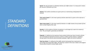 STANDARD
DEFINITIONS
Speed: The rate of motion or individual vehicles of a traffic stream. It is measured in meters
per second or kilometers per hour.
Volume: The number of vehicles at a given point on a road during a designated time
interval.
Time means Speed: It is the mean speed of vehicles observed at a point on the road over a
period of time.
Space mean speed: It is the mean speed of vehicles in a traffic stream at any instant of time
over a certain length of the road.
Density: It is the number of vehicles occupying in a unit length of a road at an instant of
time. The unit length is generally one kilometer.
Capacity: It is defined as the maximum hourly volume (vehicle per hour) at which vehicles
can reasonably be expected to traverse a point or uniform section of lane or roadways
during a given time period under prevailing roadways, traffic and control conditions.
Peak hour factor: It is defined as the traffic volume during peak hour expressed as a
percentage of average daily traffic. The peak hour volume in this case is taken as the highest
hourly volume based on actual traffic counts.
 