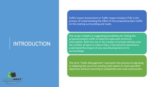 INTRODUCTION
Traffic Impact Assessment or Traffic Impact Analysis (TIA) is the
process of understanding the effect of the proposed project traffic
on the existing surrounding and roads.
This study is helpful in suggesting possibilities for linking the
proposed project traffic to external roads with minimum
interruption. With the rise in the number of private vehicles over
the number of years in Indian Cities, it has become essential to
understand the impact of any new development on its
surroundings.
The term ‘Traffic Management’ represents the process of adjusting
or adapting the use of an existing road system to meet specified
objectives without resorting to substantial new road construction.
 