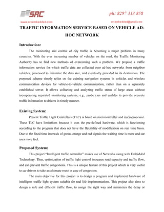 TRAFFIC INFORMATION SERVICE BASED ON VEHICLE ADHOC NETWORK
Introduction:
The monitoring and control of city traffic is becoming a major problem in many
countries. With the ever increasing number of vehicles on the road, the Traffic Monitoring
Authority has to find new methods of overcoming such a problem. We propose a traffic
information service for which traffic data are collected over ad-hoc networks from neighbor
vehicles, processed to minimize the data size, and eventually provided to its destination. The
proposed scheme simply relies on the existing navigation systems in vehicles and wireless
communication devices for vehicle-to-vehicle communication, rather than on a separately
established server. It allows collecting and analyzing traffic status of large areas without
incorporating separated monitoring systems, e.g., probe cars and enables to provide accurate
traffic information to drivers in timely manner.

Existing System:
Present Traffic Light Controllers (TLC) is based on microcontroller and microprocessor.
These TLC have limitations because it uses the pre-defined hardware, which is functioning
according to the program that does not have the flexibility of modification on real time basis.
Due to the fixed time intervals of green, orange and red signals the waiting time is more and car
uses more fuel.

Proposed System:
This project “Intelligent traffic controller” makes use of Networks along with Embedded
Technology. Thus, optimization of traffic light control increases road capacity and traffic flow,
and can prevent traffic congestions. This is a unique feature of this project which is very useful
to car drivers to take an alternate route in case of congestion.
The main objective for this project is to design a program and implement hardware of
intelligent traffic light system suitable for real life implementations. This project also aims to
design a safe and efficient traffic flow, to assign the right way and minimizes the delay or

 