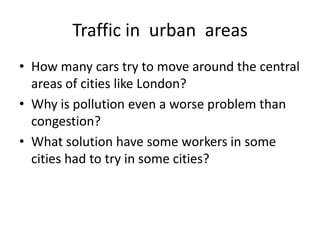 Traffic in urban areas
• How many cars try to move around the central
  areas of cities like London?
• Why is pollution even a worse problem than
  congestion?
• What solution have some workers in some
  cities had to try in some cities?
 
