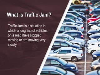 What is Traffic Jam?
Traffic Jam is a situation in
which a long line of vehicles
on a road have stopped
moving or are moving very
slowly.
 