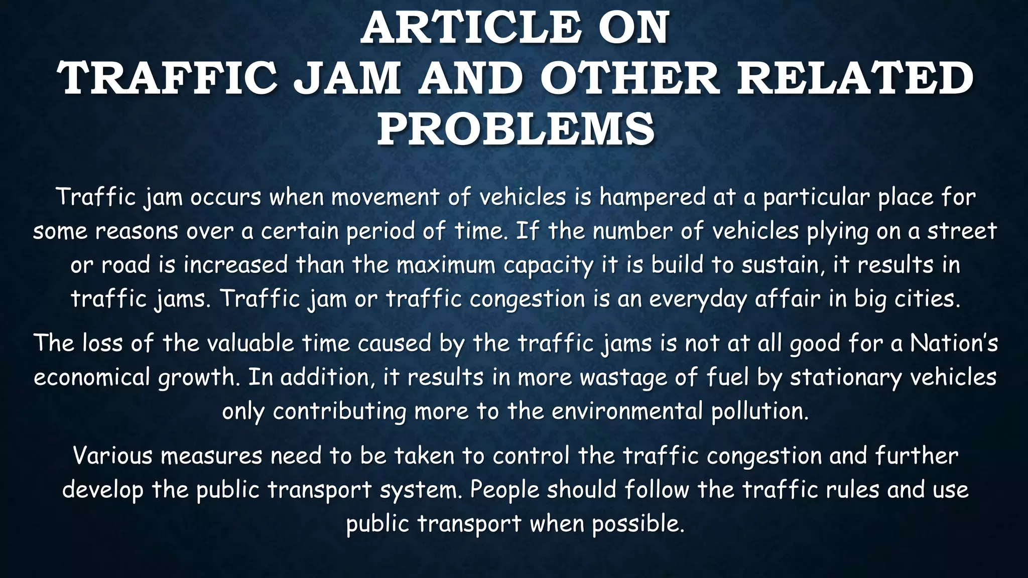 ARTICLE ON
TRAFFIC JAM AND OTHER RELATED
PROBLEMS
Traffic jam occurs when movement of vehicles is hampered at a particular place for
some reasons over a certain period of time. If the number of vehicles plying on a street
or road is increased than the maximum capacity it is build to sustain, it results in
traffic jams. Traffic jam or traffic congestion is an everyday affair in big cities.
The loss of the valuable time caused by the traffic jams is not at all good for a Nation’s
economical growth. In addition, it results in more wastage of fuel by stationary vehicles
only contributing more to the environmental pollution.
Various measures need to be taken to control the traffic congestion and further
develop the public transport system. People should follow the traffic rules and use
public transport when possible.