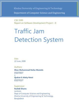  [Type the document title]                                         [Year] 
         

                  Khulna University of Engineering & Technology 
                  Department of Computer Science and Engineering 


               CSE 3100
               Report on Software Development Project – II
         


               Traffic Jam
               Detection System

               Date:
               22 June, 2008


               Authors:
               Khan Muhammad Nafee Mostafa
               0507007
               &
               Qudrat-E-Alahy Ratul
               0507037

               Supervisor:
               Rushdi Shams
               Lecturer,
               Dept of Computer Science and Engineering,
               Khulna University of Engineering & Technology,
               Bangladesh
 