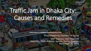 Traffic Jam in Dhaka City:
Causes and Remedies
Presentation by Chamber of Secret
SEIP Trainees, CSST Batch 09
Swarnaly, Rifah, Aohana, Jyonto, Tanzia, Sharmin
November 30, 2023
 