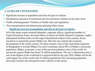 CAUSES OF CONGESTION
 Significant increase in population and also all types of vehicles
 Simultaneous presence of motorized and non-motorized vehicles on the same street
 Traffic mismanagement: Violation of Traffic rules and regulations
 Poor transportation and infrastructure planning Other Issues
Significant increase in population and also in all types of vehicles
All of the major export oriented Industries, corporate offices, significant number of
Export Promotion Zones, the head offices of almost all Multi National Companies, higher
educational facilities and even the major International Airport of the country, all are
located in or around the greater Dhaka city. Thus the city controls the economic
development of the whole country. For these reasons, most of the rural-urban migration
of Bangladesh is towards Dhaka City and it constitutes about 60% of Dhaka’s increasing
population. Dhaka, at present, is one of the top most populous cities of the world. At
present the greater Dhaka has about 10 million populations. The city’s urbanization rate is
one of the highest of the world and it is projected that by the year 2010, Dhaka will be the
sixth largest city of the world with 18 million populations.The increasing population
obviously increases the demand for more vehicles on the streets.
 