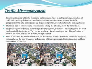 Traffic Mismanagement
Insufficient number of traffic police and traffic signals, flaws in traffic markings, violation of
traffic rules and regulations etc can also be cited as some of the main reasons for traffic
congestion in this city. Some points are discussed here:Violation of Traffic rules and regulations
 There is a lack of education and consciousness among the citizenry about the traffic rules.
 People who come to the city from villages for employment, rickshaw pulling becomes the most
easily available job for them. They do not need any formal training to start this profession. In
most of the cases, they do not even take a legal license.
 Most of the time, the pedestrians crosses the busy streets even if there is no crosswalk. People do
not usually use the over bridges or underpasses, which are constructed in the important and busy
intersections of the city.
 