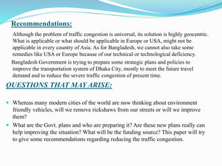 Recommendations:
Although the problem of traffic congestion is universal, its solution is highly geocentric.
What is applicable or what should be applicable in Europe or USA, might not be
applicable in every country of Asia. As for Bangladesh, we cannot also take some
remedies like USA or Europe because of our technical or technological deficiency.
Bangladesh Government is trying to prepare some strategic plans and policies to
improve the transportation system of Dhaka City, mostly to meet the future travel
demand and to reduce the severe traffic congestion of present time.
QUESTIONS THAT MAY ARISE:
 Whereas many modern cities of the world are now thinking about environment
friendly vehicles, will we remove rickshaws from our streets or will we improve
them?
 What are the Govt. plans and who are preparing it? Are these new plans really can
help improving the situation? What will be the funding source? This paper will try
to give some recommendations regarding reducing the traffic congestion.
 