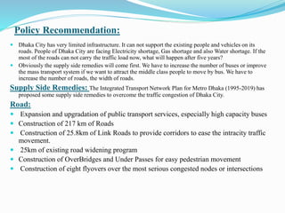 Policy Recommendation:
 Dhaka City has very limited infrastructure. It can not support the existing people and vehicles on its
roads. People of Dhaka City are facing Electricity shortage, Gas shortage and also Water shortage. If the
most of the roads can not carry the traffic load now, what will happen after five years?
 Obviously the supply side remedies will come first. We have to increase the number of buses or improve
the mass transport system if we want to attract the middle class people to move by bus. We have to
increase the number of roads, the width of roads.
Supply Side Remedies: The Integrated Transport Network Plan for Metro Dhaka (1995-2019) has
proposed some supply side remedies to overcome the traffic congestion of Dhaka City.
Road:
 Expansion and upgradation of public transport services, especially high capacity buses
 Construction of 217 km of Roads
 Construction of 25.8km of Link Roads to provide corridors to ease the intracity traffic
movement.
 25km of existing road widening program
 Construction of OverBridges and Under Passes for easy pedestrian movement
 Construction of eight flyovers over the most serious congested nodes or intersections
 